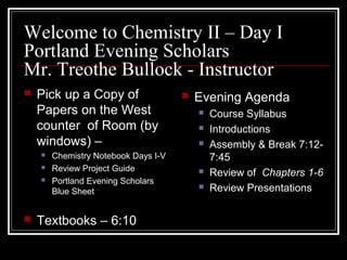 Welcome to Chemistry II – Day I
Portland Evening Scholars
Mr. Treothe Bullock - Instructor
   Pick up a Copy of                    Evening Agenda
    Papers on the West                       Course Syllabus
    counter of Room (by                      Introductions
    windows) –                               Assembly & Break 7:12-
       Chemistry Notebook Days I-V           7:45
       Review Project Guide                 Review of Chapters 1-6
       Portland Evening Scholars
        Blue Sheet
                                             Review Presentations

   Textbooks – 6:10
 