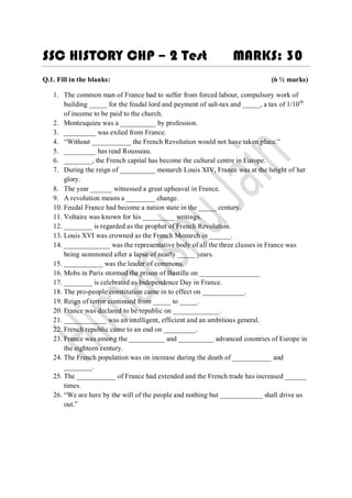 SSC HISTORY CHP – 2 Test                                          MARKS: 30
Q.1. Fill in the blanks:                                                        (6 ½ marks)

   1. The common man of France had to suffer from forced labour, compulsory work of
       building _____ for the feudal lord and payment of salt-tax and _____, a tax of 1/10 th
       of income to be paid to the church.
   2. Montesquieu was a __________ by profession.
   3. _________ was exiled from France.
   4. “Without ___________ the French Revolution would not have taken place.”
   5. _________ has read Rousseau.
   6. ________, the French capital has become the cultural centre in Europe.
   7. During the reign of __________ monarch Louis XIV, France was at the height of her
       glory.
   8. The year ______ witnessed a great upheaval in France.
   9. A revolution means a ________ change.
   10. Feudal France had become a nation state in the _____ century.
   11. Voltaire was known for his _________ writings.
   12. ________ is regarded as the prophet of French Revolution.
   13. Louis XVI was crowned as the French Monarch in ______.
   14. _____________ was the representative body of all the three classes in France was
       being summoned after a lapse of nearly _____ years.
   15. ___________ was the leader of commons.
   16. Mobs in Paris stormed the prison of Bastille on _________________
   17. ________ is celebrated as Independence Day in France.
   18. The pro-people constitution came in to effect on ____________.
   19. Reign of terror continued from _____ to _____.
   20. France was declared to be republic on _____________.
   21. ____________ was an intelligent, efficient and an ambitious general.
   22. French republic came to an end on _________.
   23. France was among the __________ and __________ advanced countries of Europe in
       the eighteen century.
   24. The French population was on increase during the death of ___________ and
       ________.
   25. The ___________ of France had extended and the French trade has increased ______
       times.
   26. “We are here by the will of the people and nothing but ____________ shall drive us
       out.”
 