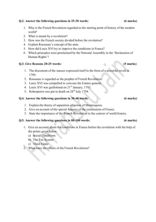 Q.2. Answer the following questions in 25-30 words:                                (6 marks)

   1. Why is the French Revolution regarded as the starting point of history of the modern
      world?
   2. What is meant by a revolution?
   3. How was the French society divided before the revolution?
   4. Explain Rousseau‟s concept of the state.
   5. How did Louis XVI try to improve the conditions in France?
   6. Which principles were proclaimed by the National Assembly in the „Declaration of
      Human Rights‟?

Q.3. Give Reasons 20-25 words:                                                     (5 marks)

    1. The discontent of the masses expressed itself in the form of a powerful revolt in
       1789.
    2. Rousseau is regarded as the prophet of French Revolution.
    3. Louis XVI was compelled to convene the Estates general.
    4. Louis XVI was guillotined on 21 st January, 1793.
    5. Robespierre was put to death on 28 th July 1794.

Q.4. Answer the following questions in 30-40 words:                                (6 marks)

    1. Explain the theory of separation of power of Montesquieu.
    2. Give an account of the special features of the constitution of France.
    3. State the importance of the French Revolution in the context of world history.

Q.5. Answer the following questions in 80-100 words:                               (6 marks)

   1. Give an account about the conditions in France before the revolution with the help of
      the points given below.
      a) Social Conditions
      b) The Tax System
      c) Third Estate
   2. What were the effects of the French Revolution?
 