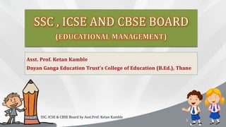 Asst. Prof. Ketan Kamble
Dnyan Ganga Education Trust’s College of Education (B.Ed.), Thane
SSC, ICSE & CBSE Board by Asst.Prof. Ketan Kamble
1
 
