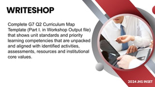 Complete G7 Q2 Curriculum Map
Template (Part I. in Workshop Output file)
that shows unit standards and priority
learning competencies that are unpacked
and aligned with identified activities,
assessments, resources and institutional
core values.
 