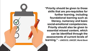 “Priority should be given to those
skills that are pre-requisites for
further learning, including
foundational learning such as
literacy, numeracy and basic
social-emotional competencies.
Priority should also be given to
essential missed content, which
can be identified through the
assessments of current levels of
learning.” - UNESCO, UNICEF, World Bank
 