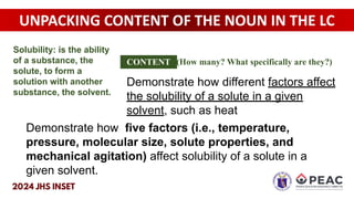UNPACKING CONTENT OF THE NOUN IN THE LC
Demonstrate how different factors affect
the solubility of a solute in a given
solvent, such as heat
Demonstrate how five factors (i.e., temperature,
pressure, molecular size, solute properties, and
mechanical agitation) affect solubility of a solute in a
given solvent.
CONTENT (How many? What specifically are they?)
Solubility: is the ability
of a substance, the
solute, to form a
solution with another
substance, the solvent.
 