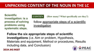UNPACKING CONTENT OF THE NOUN IN THE LC
follow appropriate steps of a scientific
investigation
Follow the six appropriate steps of scientific
investigations (i.e. Aim or problem, Hypothesis,
Materials and equipment, Method or procedures, Results
including data, and Conclusion)
CONTEN
T
(How many? What specifically are they?)
Scientific
investigation: is a
process of solving
problems using
systematic steps.
 