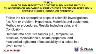 TASK 3:
UNPACK AND SPECIFY THE CONTENT IN NOUNS FOR UNIT LCs
BY INSERTING OR INDICATING IN PARENTHESES BEFORE OR AFTER NOUN
SPECIFIC NUMBER, SCOPE, OR DEFINITION.
Follow the six appropriate steps of scientific investigations
(i.e. Aim or problem, Hypothesis, Materials and equipment,
Method or procedures, Results including data, and
Conclusion)
Demonstrate how five factors (i.e., temperature,
pressure, molecular size, solute properties, and
mechanical agitation) affect solubility of a solute in a
given solvent.
 