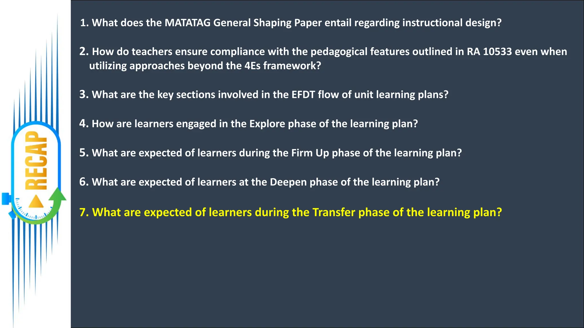 1. What does the MATATAG General Shaping Paper entail regarding instructional design?
2. How do teachers ensure compliance with the pedagogical features outlined in RA 10533 even when
utilizing approaches beyond the 4Es framework?
3. What are the key sections involved in the EFDT flow of unit learning plans?
4. How are learners engaged in the Explore phase of the learning plan?
5. What are expected of learners during the Firm Up phase of the learning plan?
6. What are expected of learners at the Deepen phase of the learning plan?
7. What are expected of learners during the Transfer phase of the learning plan?
 