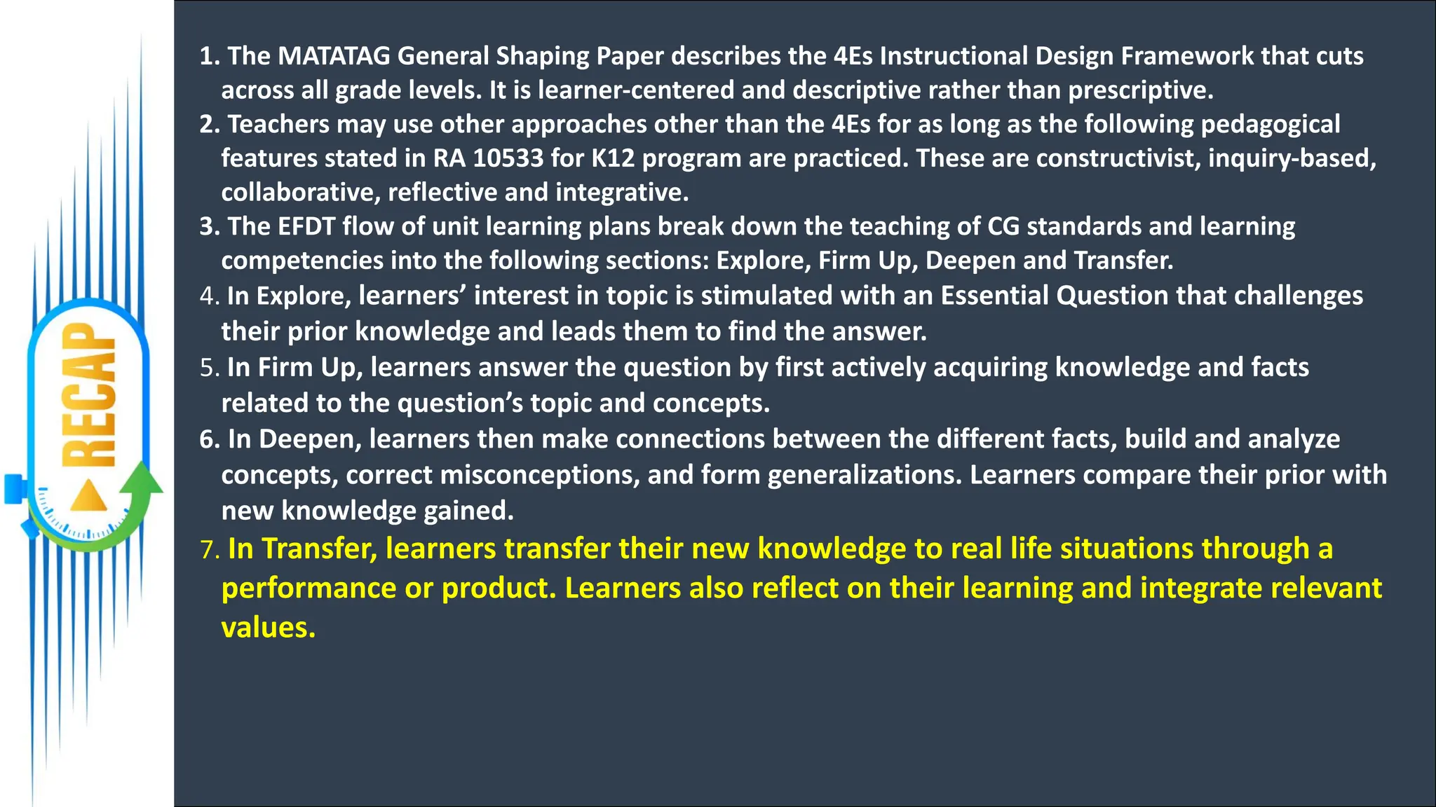 1. The MATATAG General Shaping Paper describes the 4Es Instructional Design Framework that cuts
across all grade levels. It is learner-centered and descriptive rather than prescriptive.
2. Teachers may use other approaches other than the 4Es for as long as the following pedagogical
features stated in RA 10533 for K12 program are practiced. These are constructivist, inquiry-based,
collaborative, reflective and integrative.
3. The EFDT flow of unit learning plans break down the teaching of CG standards and learning
competencies into the following sections: Explore, Firm Up, Deepen and Transfer.
4. In Explore, learners’ interest in topic is stimulated with an Essential Question that challenges
their prior knowledge and leads them to find the answer.
5. In Firm Up, learners answer the question by first actively acquiring knowledge and facts
related to the question’s topic and concepts.
6. In Deepen, learners then make connections between the different facts, build and analyze
concepts, correct misconceptions, and form generalizations. Learners compare their prior with
new knowledge gained.
7. In Transfer, learners transfer their new knowledge to real life situations through a
performance or product. Learners also reflect on their learning and integrate relevant
values.
 
