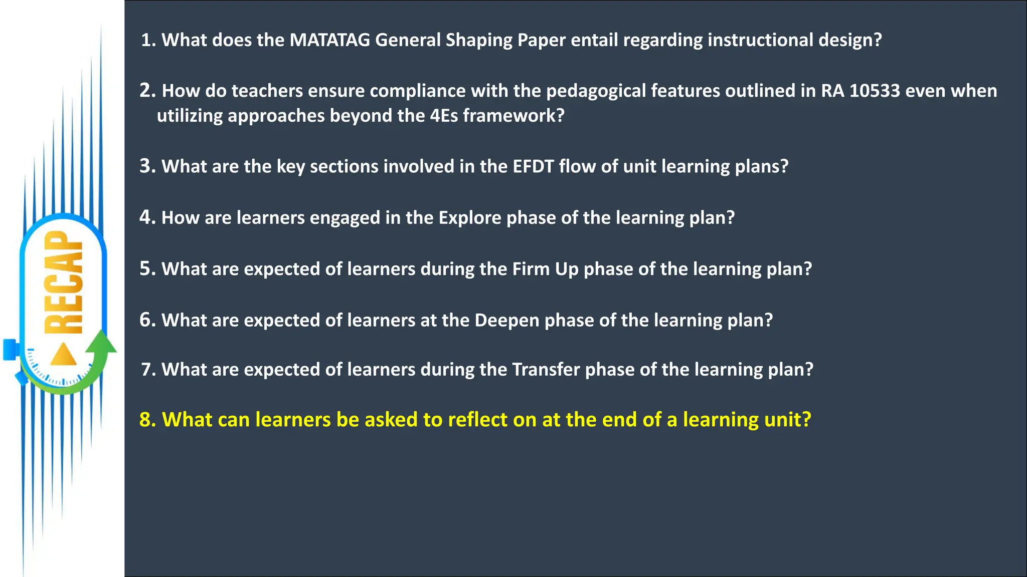 1. What does the MATATAG General Shaping Paper entail regarding instructional design?
2. How do teachers ensure compliance with the pedagogical features outlined in RA 10533 even when
utilizing approaches beyond the 4Es framework?
3. What are the key sections involved in the EFDT flow of unit learning plans?
4. How are learners engaged in the Explore phase of the learning plan?
5. What are expected of learners during the Firm Up phase of the learning plan?
6. What are expected of learners at the Deepen phase of the learning plan?
7. What are expected of learners during the Transfer phase of the learning plan?
8. What can learners be asked to reflect on at the end of a learning unit?
 