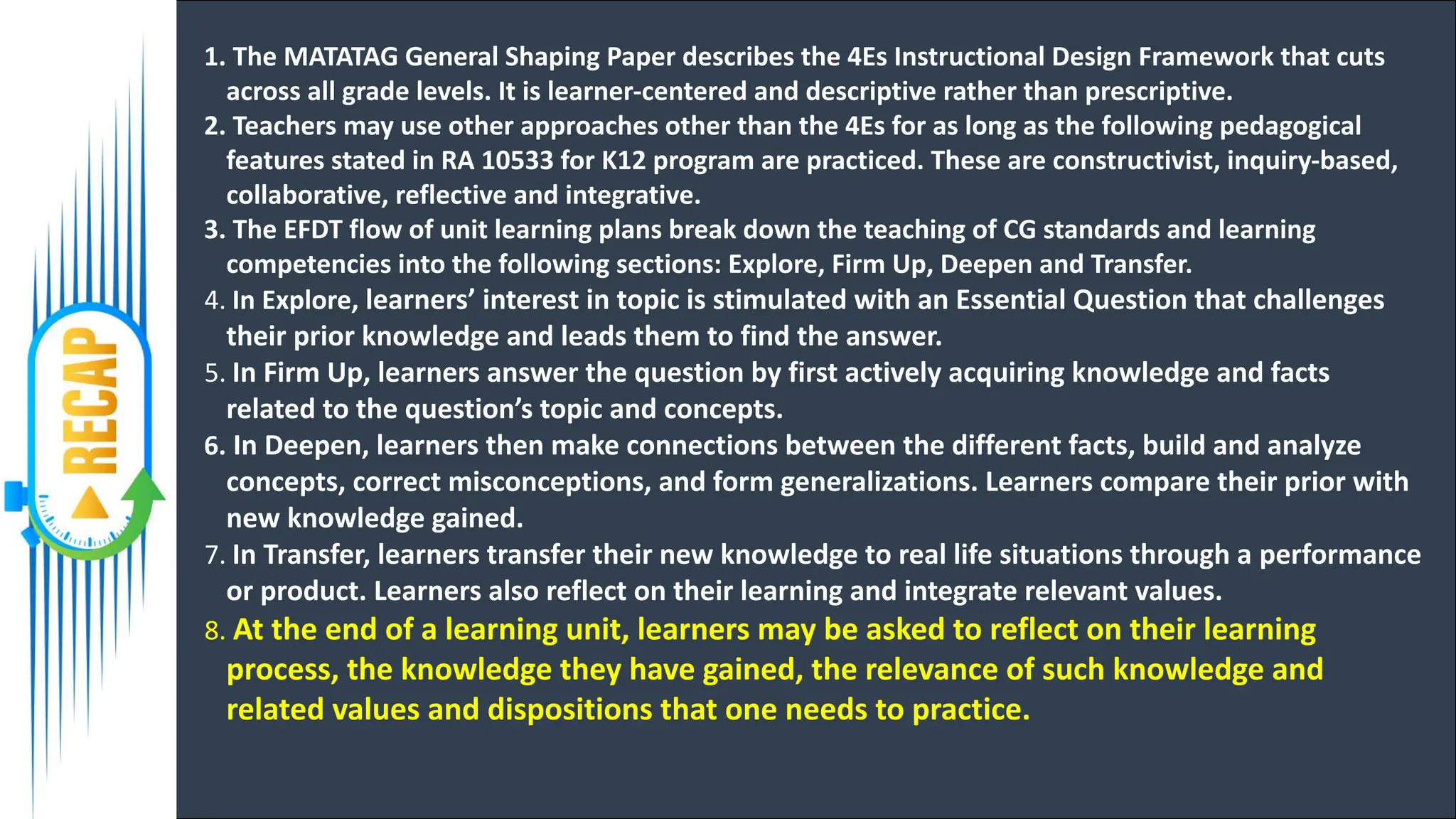 1. The MATATAG General Shaping Paper describes the 4Es Instructional Design Framework that cuts
across all grade levels. It is learner-centered and descriptive rather than prescriptive.
2. Teachers may use other approaches other than the 4Es for as long as the following pedagogical
features stated in RA 10533 for K12 program are practiced. These are constructivist, inquiry-based,
collaborative, reflective and integrative.
3. The EFDT flow of unit learning plans break down the teaching of CG standards and learning
competencies into the following sections: Explore, Firm Up, Deepen and Transfer.
4. In Explore, learners’ interest in topic is stimulated with an Essential Question that challenges
their prior knowledge and leads them to find the answer.
5. In Firm Up, learners answer the question by first actively acquiring knowledge and facts
related to the question’s topic and concepts.
6. In Deepen, learners then make connections between the different facts, build and analyze
concepts, correct misconceptions, and form generalizations. Learners compare their prior with
new knowledge gained.
7. In Transfer, learners transfer their new knowledge to real life situations through a performance
or product. Learners also reflect on their learning and integrate relevant values.
8. At the end of a learning unit, learners may be asked to reflect on their learning
process, the knowledge they have gained, the relevance of such knowledge and
related values and dispositions that one needs to practice.
 