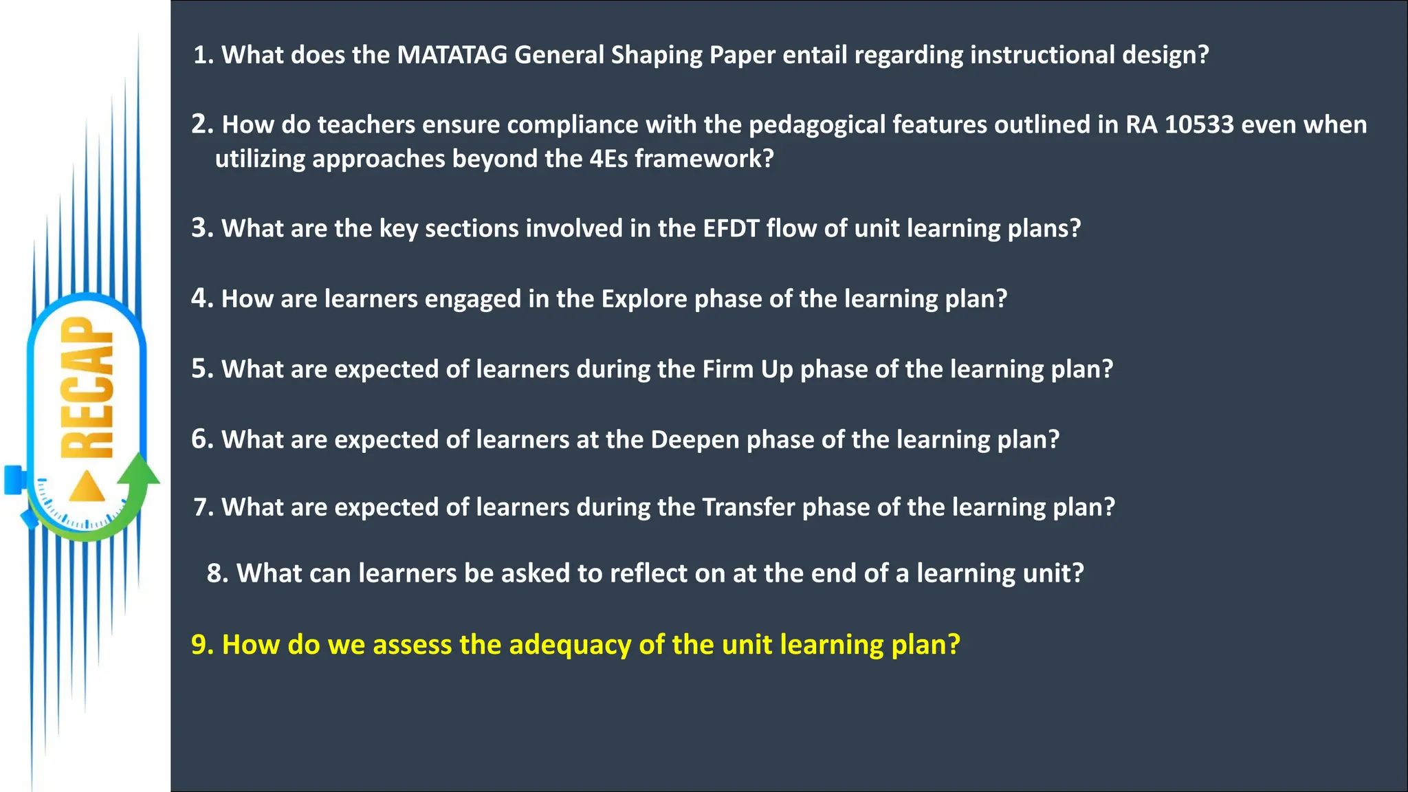 1. What does the MATATAG General Shaping Paper entail regarding instructional design?
2. How do teachers ensure compliance with the pedagogical features outlined in RA 10533 even when
utilizing approaches beyond the 4Es framework?
3. What are the key sections involved in the EFDT flow of unit learning plans?
4. How are learners engaged in the Explore phase of the learning plan?
5. What are expected of learners during the Firm Up phase of the learning plan?
6. What are expected of learners at the Deepen phase of the learning plan?
7. What are expected of learners during the Transfer phase of the learning plan?
8. What can learners be asked to reflect on at the end of a learning unit?
9. How do we assess the adequacy of the unit learning plan?
 