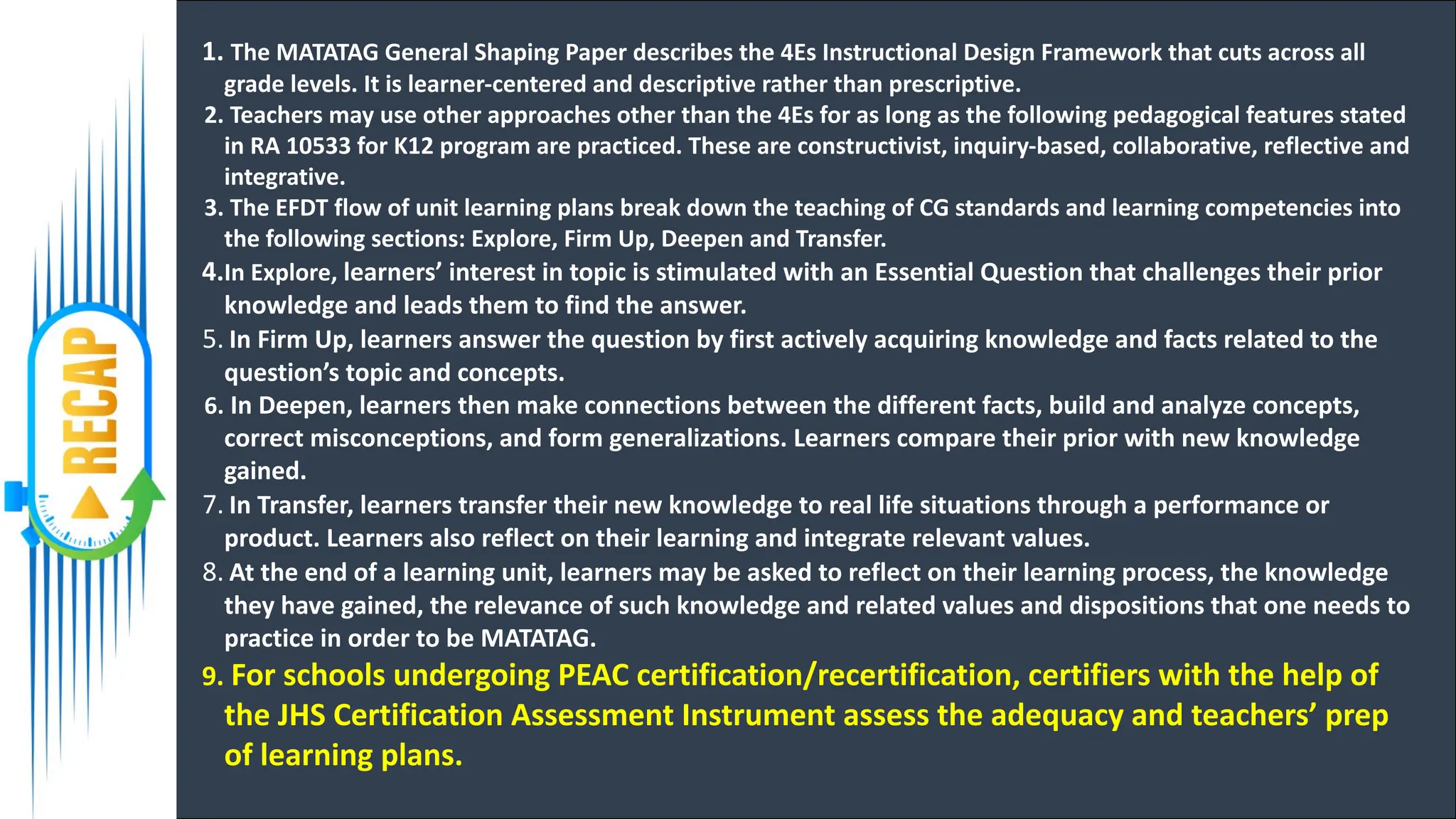 1. The MATATAG General Shaping Paper describes the 4Es Instructional Design Framework that cuts across all
grade levels. It is learner-centered and descriptive rather than prescriptive.
2. Teachers may use other approaches other than the 4Es for as long as the following pedagogical features stated
in RA 10533 for K12 program are practiced. These are constructivist, inquiry-based, collaborative, reflective and
integrative.
3. The EFDT flow of unit learning plans break down the teaching of CG standards and learning competencies into
the following sections: Explore, Firm Up, Deepen and Transfer.
4.In Explore, learners’ interest in topic is stimulated with an Essential Question that challenges their prior
knowledge and leads them to find the answer.
5. In Firm Up, learners answer the question by first actively acquiring knowledge and facts related to the
question’s topic and concepts.
6. In Deepen, learners then make connections between the different facts, build and analyze concepts,
correct misconceptions, and form generalizations. Learners compare their prior with new knowledge
gained.
7. In Transfer, learners transfer their new knowledge to real life situations through a performance or
product. Learners also reflect on their learning and integrate relevant values.
8. At the end of a learning unit, learners may be asked to reflect on their learning process, the knowledge
they have gained, the relevance of such knowledge and related values and dispositions that one needs to
practice in order to be MATATAG.
9. For schools undergoing PEAC certification/recertification, certifiers with the help of
the JHS Certification Assessment Instrument assess the adequacy and teachers’ prep
of learning plans.
 