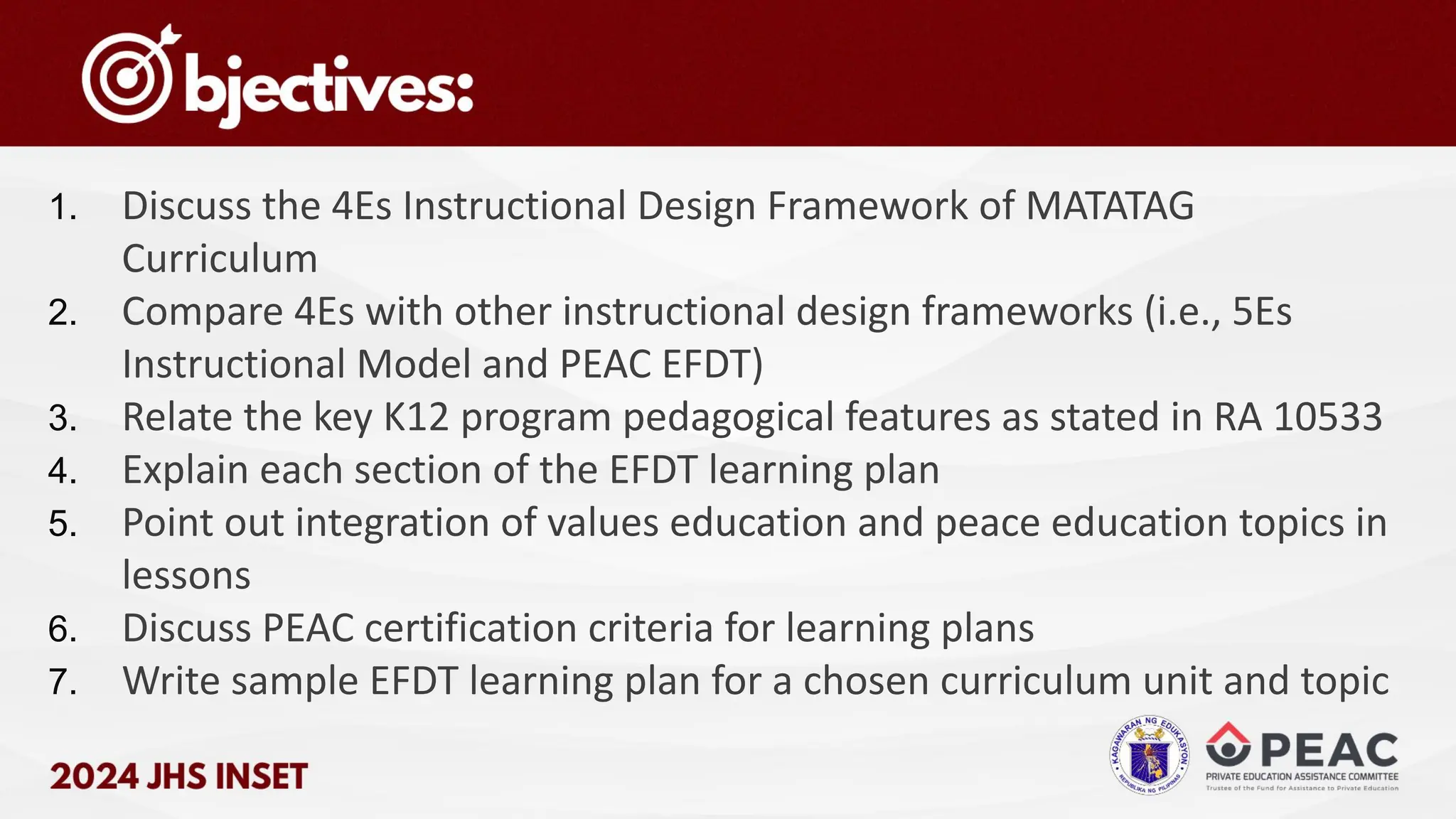 1. Discuss the 4Es Instructional Design Framework of MATATAG
Curriculum
2. Compare 4Es with other instructional design frameworks (i.e., 5Es
Instructional Model and PEAC EFDT)
3. Relate the key K12 program pedagogical features as stated in RA 10533
4. Explain each section of the EFDT learning plan
5. Point out integration of values education and peace education topics in
lessons
6. Discuss PEAC certification criteria for learning plans
7. Write sample EFDT learning plan for a chosen curriculum unit and topic
 