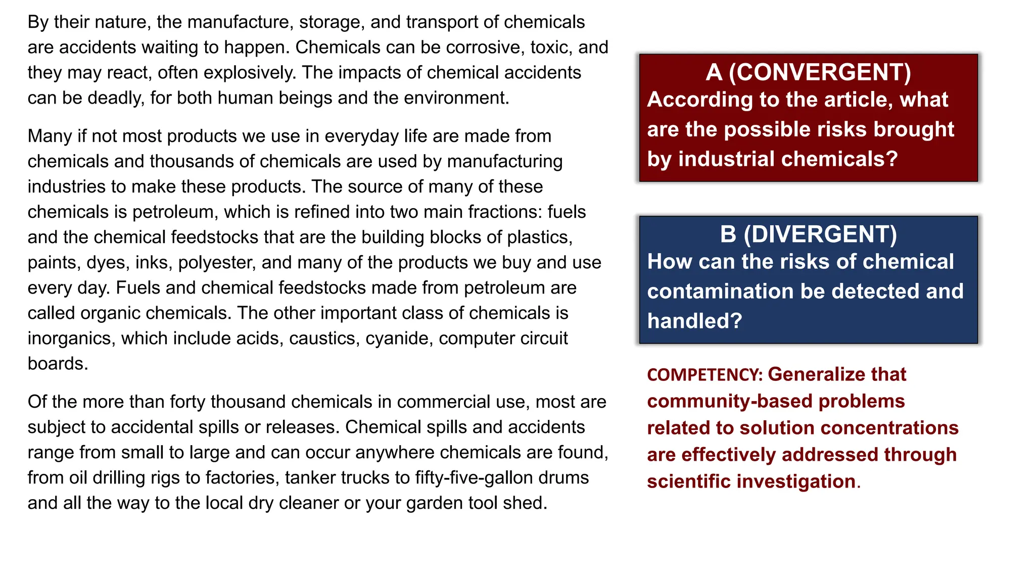 A (CONVERGENT)
According to the article, what
are the possible risks brought
by industrial chemicals?
B (DIVERGENT)
How can the risks of chemical
contamination be detected and
handled?
COMPETENCY: Generalize that
community-based problems
related to solution concentrations
are effectively addressed through
scientific investigation.
By their nature, the manufacture, storage, and transport of chemicals
are accidents waiting to happen. Chemicals can be corrosive, toxic, and
they may react, often explosively. The impacts of chemical accidents
can be deadly, for both human beings and the environment.
Many if not most products we use in everyday life are made from
chemicals and thousands of chemicals are used by manufacturing
industries to make these products. The source of many of these
chemicals is petroleum, which is refined into two main fractions: fuels
and the chemical feedstocks that are the building blocks of plastics,
paints, dyes, inks, polyester, and many of the products we buy and use
every day. Fuels and chemical feedstocks made from petroleum are
called organic chemicals. The other important class of chemicals is
inorganics, which include acids, caustics, cyanide, computer circuit
boards.
Of the more than forty thousand chemicals in commercial use, most are
subject to accidental spills or releases. Chemical spills and accidents
range from small to large and can occur anywhere chemicals are found,
from oil drilling rigs to factories, tanker trucks to fifty-five-gallon drums
and all the way to the local dry cleaner or your garden tool shed.
 