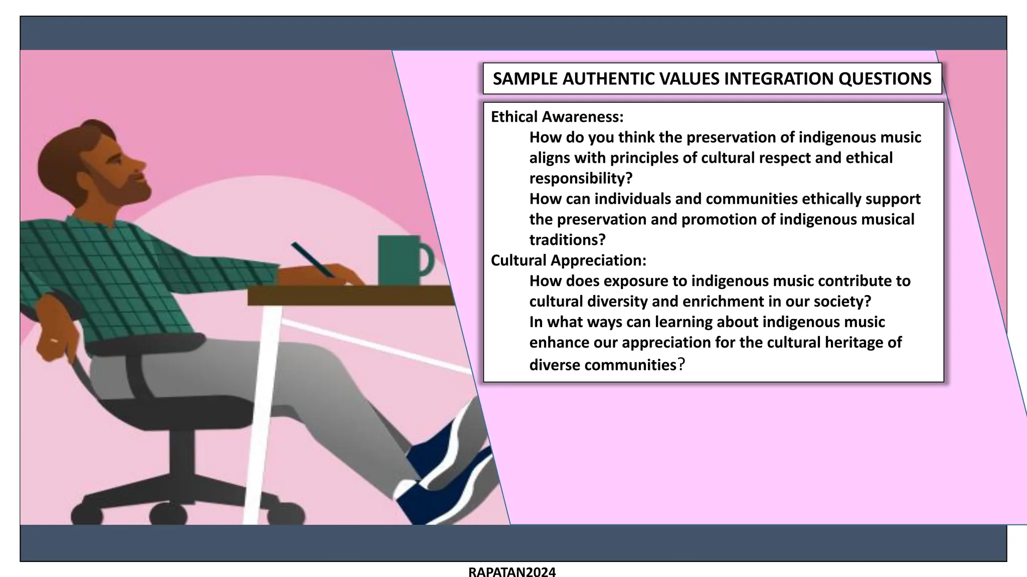 SAMPLE AUTHENTIC VALUES INTEGRATION QUESTIONS
Ethical Awareness:
How do you think the preservation of indigenous music
aligns with principles of cultural respect and ethical
responsibility?
How can individuals and communities ethically support
the preservation and promotion of indigenous musical
traditions?
Cultural Appreciation:
How does exposure to indigenous music contribute to
cultural diversity and enrichment in our society?
In what ways can learning about indigenous music
enhance our appreciation for the cultural heritage of
diverse communities?
 
