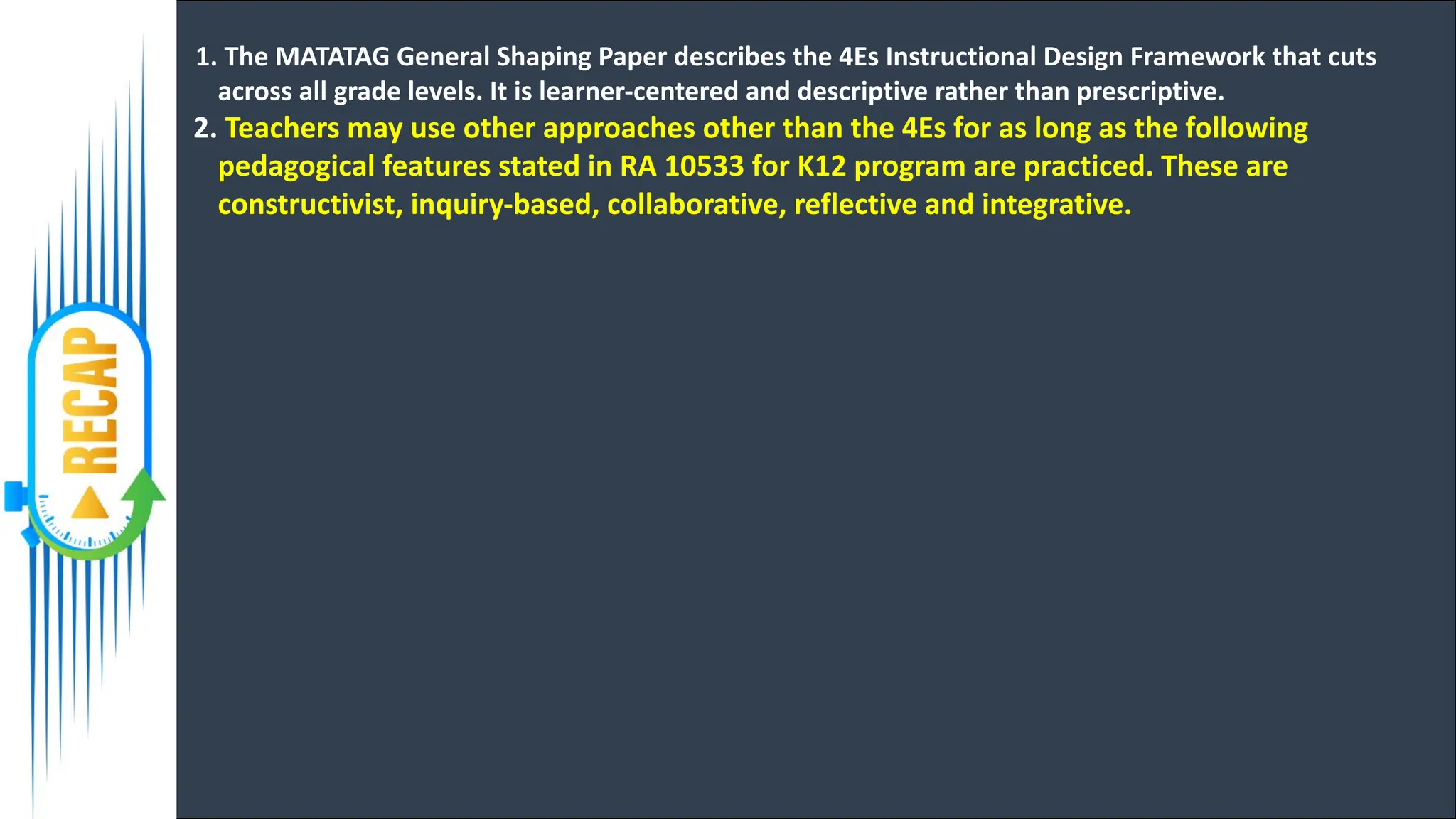 1. The MATATAG General Shaping Paper describes the 4Es Instructional Design Framework that cuts
across all grade levels. It is learner-centered and descriptive rather than prescriptive.
2. Teachers may use other approaches other than the 4Es for as long as the following
pedagogical features stated in RA 10533 for K12 program are practiced. These are
constructivist, inquiry-based, collaborative, reflective and integrative.
 