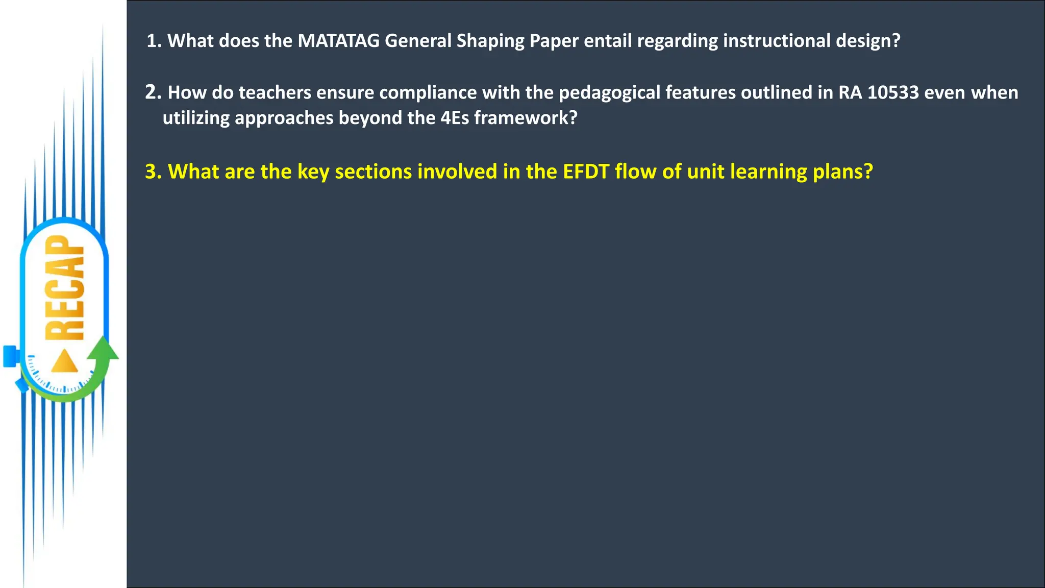 1. What does the MATATAG General Shaping Paper entail regarding instructional design?
2. How do teachers ensure compliance with the pedagogical features outlined in RA 10533 even when
utilizing approaches beyond the 4Es framework?
3. What are the key sections involved in the EFDT flow of unit learning plans?
 