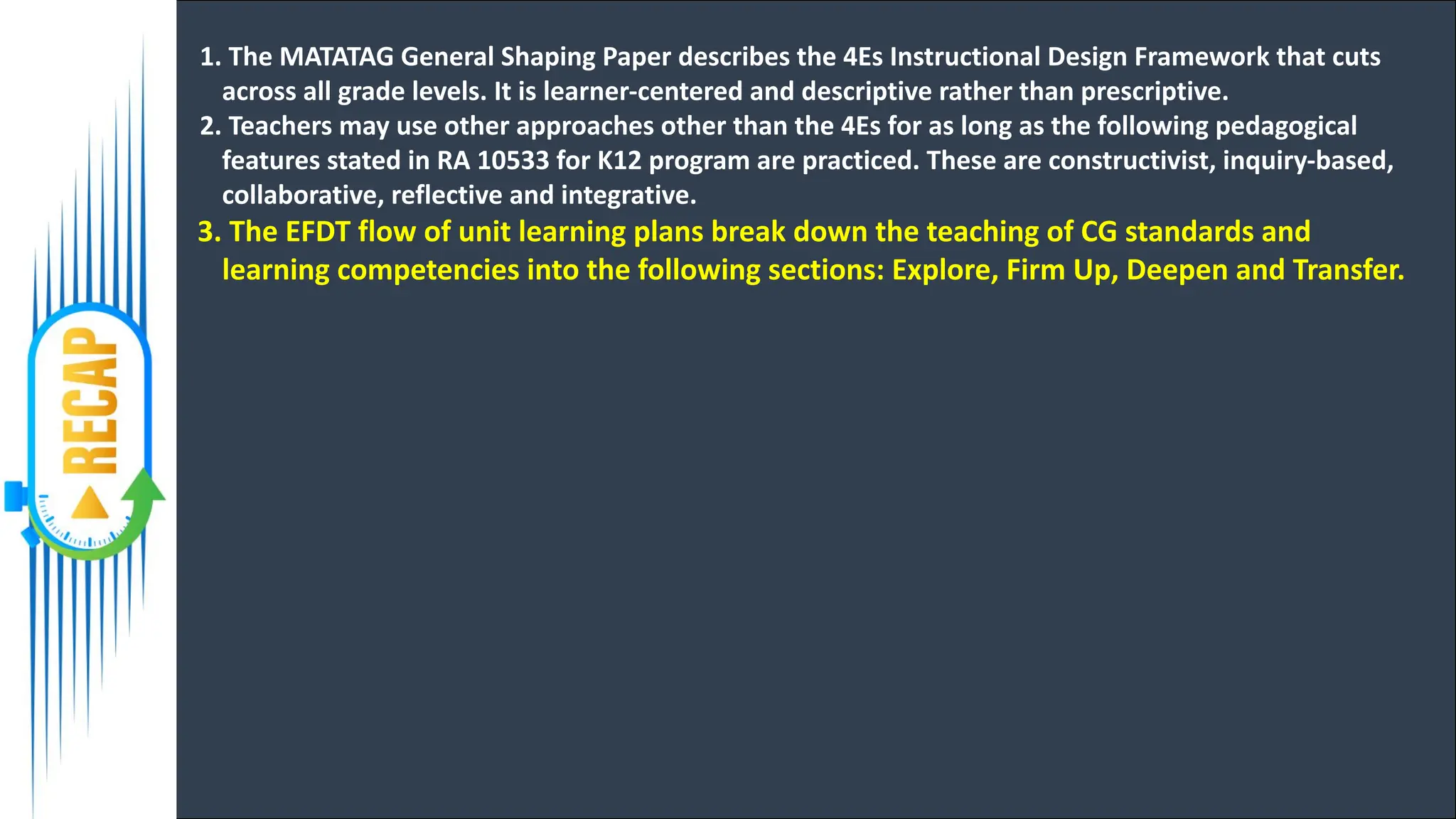 1. The MATATAG General Shaping Paper describes the 4Es Instructional Design Framework that cuts
across all grade levels. It is learner-centered and descriptive rather than prescriptive.
2. Teachers may use other approaches other than the 4Es for as long as the following pedagogical
features stated in RA 10533 for K12 program are practiced. These are constructivist, inquiry-based,
collaborative, reflective and integrative.
3. The EFDT flow of unit learning plans break down the teaching of CG standards and
learning competencies into the following sections: Explore, Firm Up, Deepen and Transfer.
 