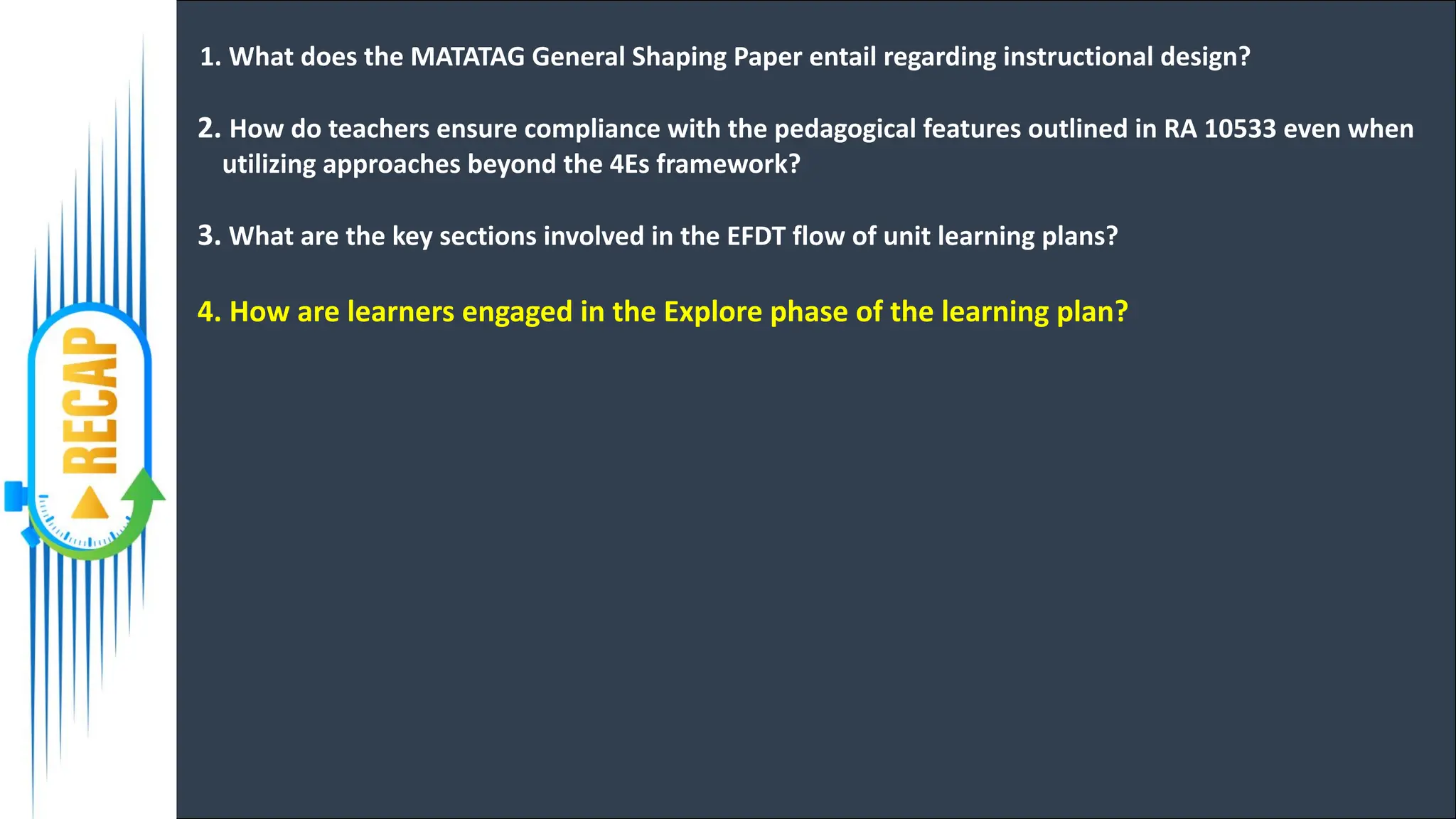 1. What does the MATATAG General Shaping Paper entail regarding instructional design?
2. How do teachers ensure compliance with the pedagogical features outlined in RA 10533 even when
utilizing approaches beyond the 4Es framework?
3. What are the key sections involved in the EFDT flow of unit learning plans?
4. How are learners engaged in the Explore phase of the learning plan?
 
