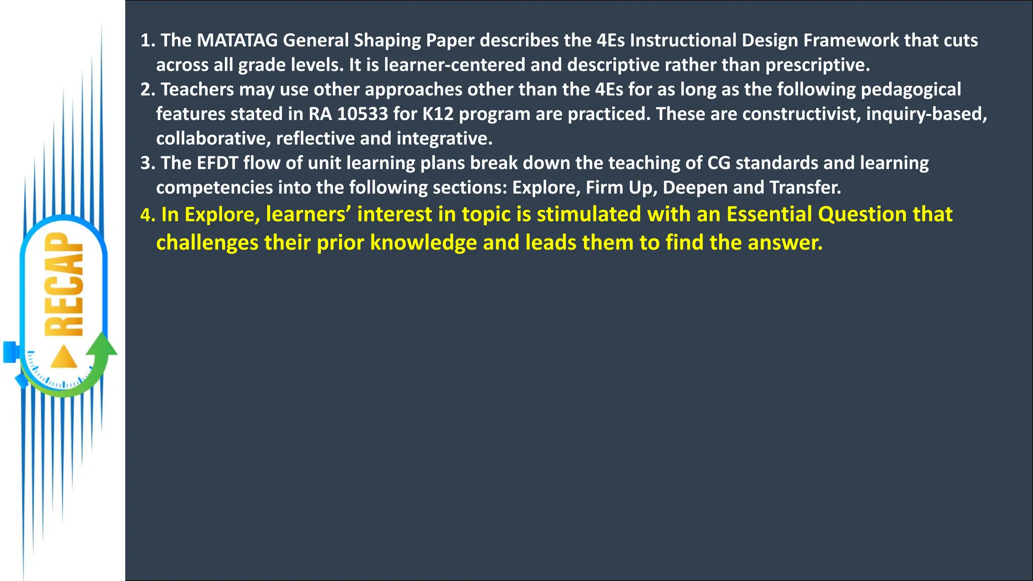 1. The MATATAG General Shaping Paper describes the 4Es Instructional Design Framework that cuts
across all grade levels. It is learner-centered and descriptive rather than prescriptive.
2. Teachers may use other approaches other than the 4Es for as long as the following pedagogical
features stated in RA 10533 for K12 program are practiced. These are constructivist, inquiry-based,
collaborative, reflective and integrative.
3. The EFDT flow of unit learning plans break down the teaching of CG standards and learning
competencies into the following sections: Explore, Firm Up, Deepen and Transfer.
4. In Explore, learners’ interest in topic is stimulated with an Essential Question that
challenges their prior knowledge and leads them to find the answer.
 