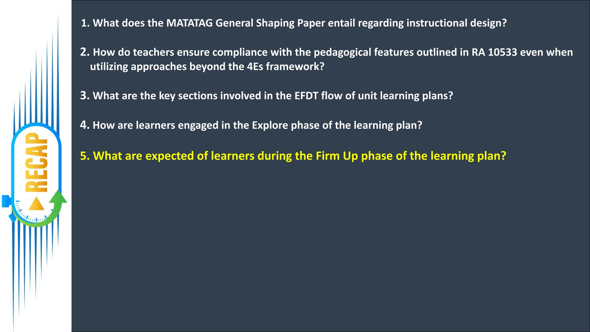 1. What does the MATATAG General Shaping Paper entail regarding instructional design?
2. How do teachers ensure compliance with the pedagogical features outlined in RA 10533 even when
utilizing approaches beyond the 4Es framework?
3. What are the key sections involved in the EFDT flow of unit learning plans?
4. How are learners engaged in the Explore phase of the learning plan?
5. What are expected of learners during the Firm Up phase of the learning plan?
 