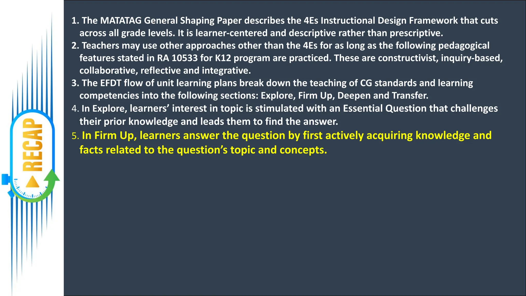 1. The MATATAG General Shaping Paper describes the 4Es Instructional Design Framework that cuts
across all grade levels. It is learner-centered and descriptive rather than prescriptive.
2. Teachers may use other approaches other than the 4Es for as long as the following pedagogical
features stated in RA 10533 for K12 program are practiced. These are constructivist, inquiry-based,
collaborative, reflective and integrative.
3. The EFDT flow of unit learning plans break down the teaching of CG standards and learning
competencies into the following sections: Explore, Firm Up, Deepen and Transfer.
4. In Explore, learners’ interest in topic is stimulated with an Essential Question that challenges
their prior knowledge and leads them to find the answer.
5. In Firm Up, learners answer the question by first actively acquiring knowledge and
facts related to the question’s topic and concepts.
 