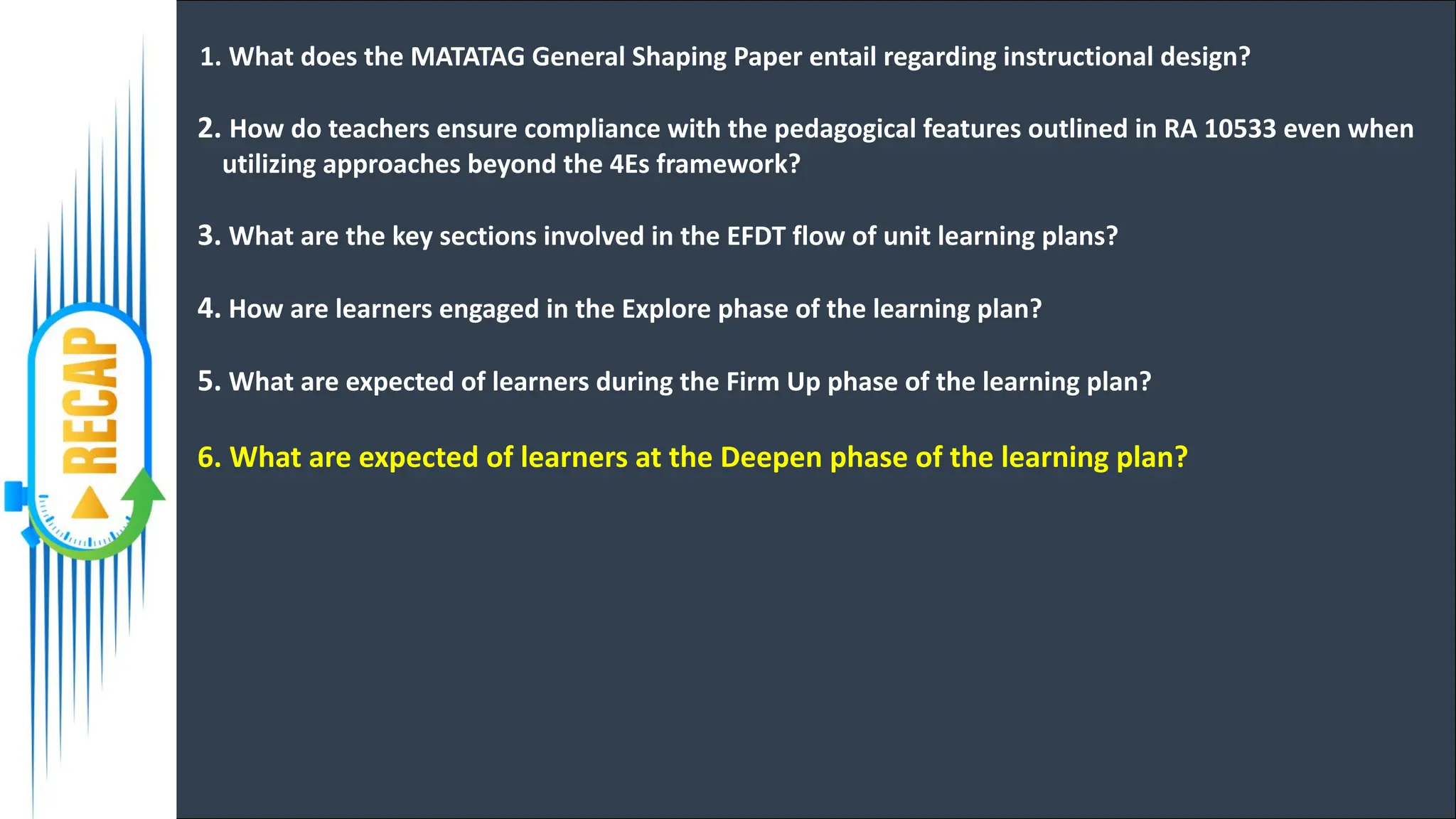 1. What does the MATATAG General Shaping Paper entail regarding instructional design?
2. How do teachers ensure compliance with the pedagogical features outlined in RA 10533 even when
utilizing approaches beyond the 4Es framework?
3. What are the key sections involved in the EFDT flow of unit learning plans?
4. How are learners engaged in the Explore phase of the learning plan?
5. What are expected of learners during the Firm Up phase of the learning plan?
6. What are expected of learners at the Deepen phase of the learning plan?
 