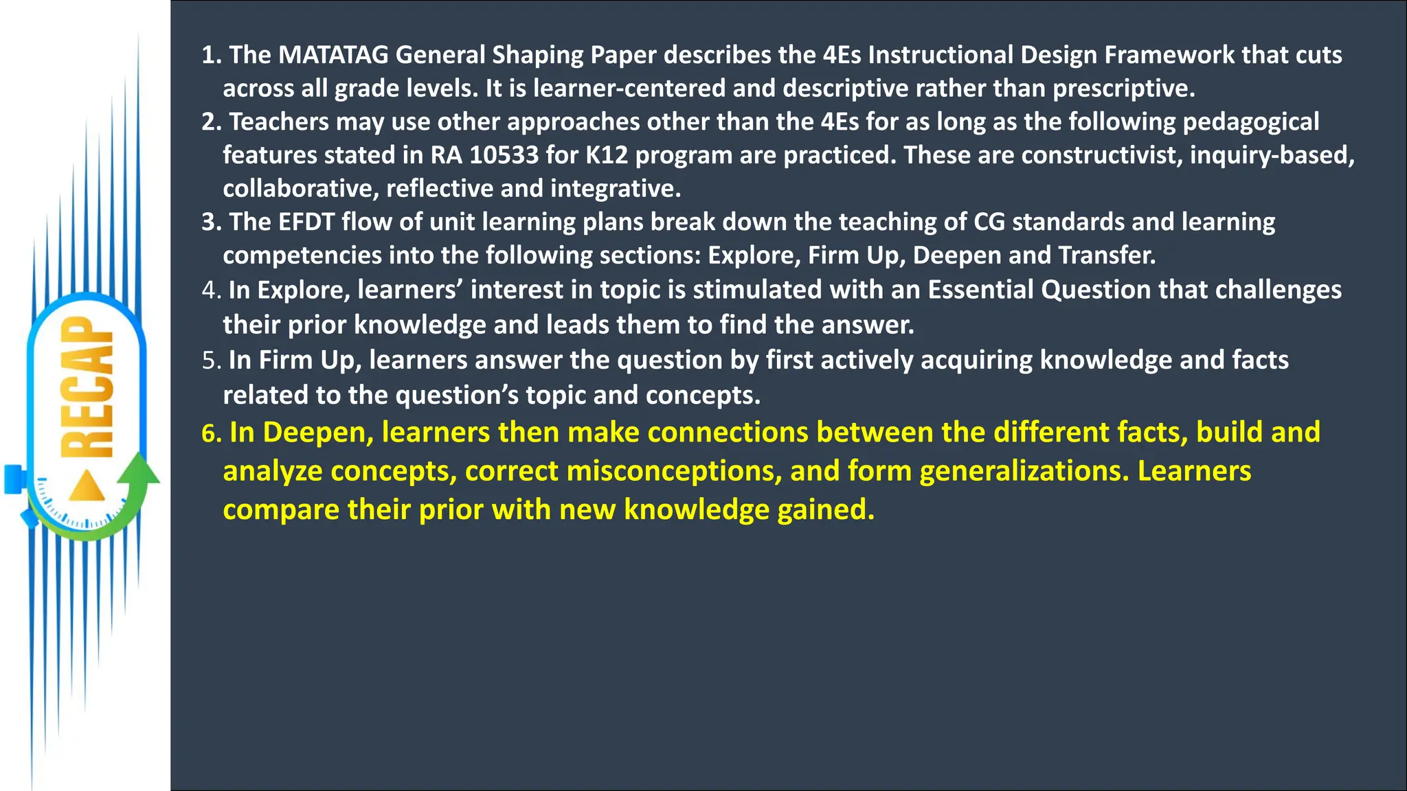 1. The MATATAG General Shaping Paper describes the 4Es Instructional Design Framework that cuts
across all grade levels. It is learner-centered and descriptive rather than prescriptive.
2. Teachers may use other approaches other than the 4Es for as long as the following pedagogical
features stated in RA 10533 for K12 program are practiced. These are constructivist, inquiry-based,
collaborative, reflective and integrative.
3. The EFDT flow of unit learning plans break down the teaching of CG standards and learning
competencies into the following sections: Explore, Firm Up, Deepen and Transfer.
4. In Explore, learners’ interest in topic is stimulated with an Essential Question that challenges
their prior knowledge and leads them to find the answer.
5. In Firm Up, learners answer the question by first actively acquiring knowledge and facts
related to the question’s topic and concepts.
6. In Deepen, learners then make connections between the different facts, build and
analyze concepts, correct misconceptions, and form generalizations. Learners
compare their prior with new knowledge gained.
 