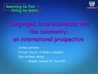Languages, local businesses and the community:  an international prospective   Jérôme Lestienne Principal Teacher of Modern Languages Elgin Academy, Moray Glasgow, Tuesday 25 th  May 2010 