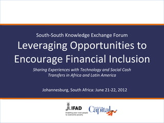 South-South Knowledge Exchange Forum

 Leveraging Opportunities to
Encourage Financial Inclusion
    Sharing Experiences with Technology and Social Cash
            Transfers in Africa and Latin America


        Johannesburg, South Africa: June 21-22, 2012
 