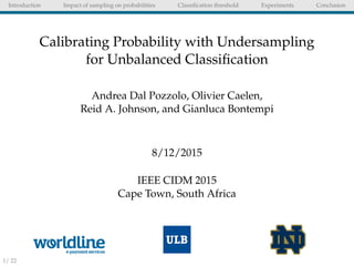 Introduction Impact of sampling on probabilities Classiﬁcation threshold Experiments Conclusion
Calibrating Probability with Undersampling
for Unbalanced Classiﬁcation
Andrea Dal Pozzolo, Olivier Caelen,
Reid A. Johnson, and Gianluca Bontempi
8/12/2015
IEEE CIDM 2015
Cape Town, South Africa
1/ 22
 