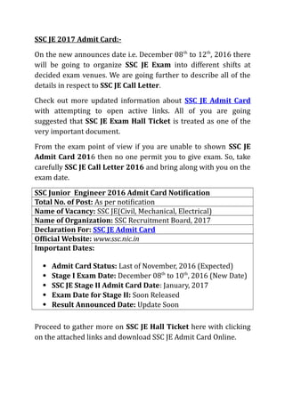 SSC JE 2017 Admit Card:-
On the new announces date i.e. December 08th
to 12th
, 2016 there
will be going to organize SSC JE Exam into different shifts at
decided exam venues. We are going further to describe all of the
details in respect to SSC JE Call Letter.
Check out more updated information about SSC JE Admit Card
with attempting to open active links. All of you are going
suggested that SSC JE Exam Hall Ticket is treated as one of the
very important document.
From the exam point of view if you are unable to shown SSC JE
Admit Card 2016 then no one permit you to give exam. So, take
carefully SSC JE Call Letter 2016 and bring along with you on the
exam date.
SSC Junior Engineer 2016 Admit Card Notification
Total No. of Post: As per notification
Name of Vacancy: SSC JE(Civil, Mechanical, Electrical)
Name of Organization: SSC Recruitment Board, 2017
Declaration For: SSC JE Admit Card
Official Website: www.ssc.nic.in
Important Dates:
 Admit Card Status: Last of November, 2016 (Expected)
 Stage I Exam Date: December 08th
to 10th
, 2016 (New Date)
 SSC JE Stage II Admit Card Date: January, 2017
 Exam Date for Stage II: Soon Released
 Result Announced Date: Update Soon
Proceed to gather more on SSC JE Hall Ticket here with clicking
on the attached links and download SSC JE Admit Card Online.
 