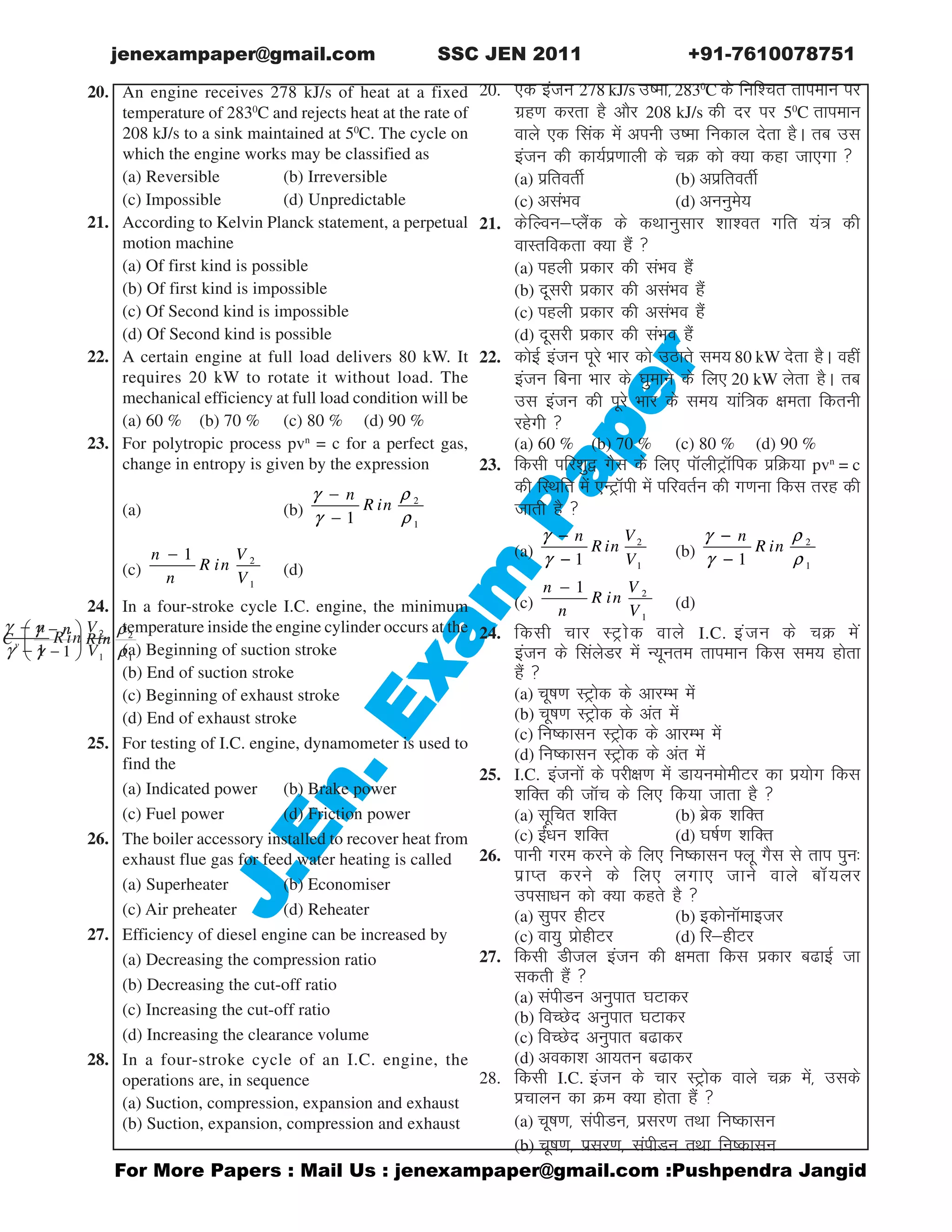 @or More Papers : Mail Us : jenexampaper@gmail.com :Pushpendra Jangid
JJJJJ.En.
.En.
.En.
.En.
.En.Exam
P
Exam
P
Exam
P
Exam
P
Exam
Paaaaaper
per
per
per
per
jenexampaper@gmail.com SSC JEN 2011 +91-7610078751
ABC An engine receives 278 kJ/s of heat at a fixed
temperature of 2830
C and rejects heat at the rate of
208 kJ/s to a sink maintained at 50
C. The cycle on
which the engine works may be classified as
(a) Reversible (b) Irreversible
(c) Impossible (d) Unpredictable
21. According to Kelvin Planck statement, a perpetual
motion machine
(a) Of first kind is possible
(b) Of first kind is impossible
(c) Of Second kind is impossible
(d) Of Second kind is possible
22. A certain engine at full load delivers 80 kW. It
requires 20 kW to rotate it without load. The
mechanical efficiency at full load condition will be
(a) 60 % (b) 70 % (c) 80 % (d) 90 %
23. For polytropic process pvn
= c for a perfect gas,
change in entropy is given by the expression
(a)
2
11
n V
R in
V
γ
γ
−
−
(b)
2
11
n
R in
γ ρ
γ ρ
−
−
(c)
2
1
1n V
R in
n V
−
(d)
2
11
v
n
C Rin
γ ρ
γ ρ
 −
 − 
24. In a four-stroke cycle I.C. engine, the minimum
temperature inside the engine cylinder occurs at the
(a) Beginning of suction stroke
(b) End of suction stroke
(c) Beginning of exhaust stroke
(d) End of exhaust stroke
25. For testing of I.C. engine, dynamometer is used to
find the
(a) Indicated power (b) Brake power
(c) Fuel power (d) Friction power
26. The boiler accessory installed to recover heat from
exhaust flue gas for feed water heating is called
(a) Superheater (b) Economiser
(c) Air preheater (d) Reheater
27. Efficiency of diesel engine can be increased by
(a) Decreasing the compression ratio
(b) Decreasing the cut-off ratio
(c) Increasing the cut-off ratio
(d) Increasing the clearance volume
28. In a four-stroke cycle of an I.C. engine, the
operations are, in sequence
(a) Suction, compression, expansion and exhaust
(b) Suction, expansion, compression and exhaust
20. ,d batu 278 kJ/s mek] 2830
C ds fuf'pr rkieku ij
xzg.k djrk gS vkSj 208 kJ/s dh nj ij 50
C rkieku
okys ,d flad esa viuh mek fudky nsrk gSA rc ml
batu dh dk;Ziz.kkyh ds pØ dks D;k dgk tk,xk 
(a) izfrorhZ (b) vizfrorhZ
(c) vlaHko (d) vuuqes;
21. dsfYouIySad ds dFkkuqlkj 'kk'or xfr ;a= dh
okLrfodrk D;k gSa 
(a) igyh izdkj dh laHko gSa
(b) nwljh izdkj dh vlaHko gSa
(c) igyh izdkj dh vlaHko gSa
(d) nwljh izdkj dh laHko gSa
22. dksbZ batu iwjs Hkkj dks mBkrs le; 80 kW nsrk gSA ogha
batu fcuk Hkkj ds ?kqekus ds fy, 20 kW ysrk gSA rc
ml batu dh iwjs Hkkj ds le; ;kaf=d {kerk fdruh
jgsxh 
(a) 60 % (b) 70 % (c) 80 % (d) 90 %
23. fdlh ifj'kq} xSl ds fy, ikWyhVªkWfid izfØ;k pvn
= c
dh fLFkfr esa ,UVªkWih esa ifjorZu dh x.kuk fdl rjg dh
tkrh gS 
(a)
2
11
n V
R in
V
γ
γ
−
− (b)
2
11
n
R in
γ ρ
γ ρ
−
−
(c)
2
1
1n V
R in
n V
−
(d)
2
11
v
n
C Rin
γ ρ
γ ρ
 −
 − 
24. fdlh pkj LVªksd okys I.C. batu ds pØ esa
batu ds flaysMj esa U;wure rkieku fdl le; gksrk
gSa 
(a) pwk.k LVªksd ds vkjEHk esa
(b) pwk.k LVªksd ds var esa
(c) fudklu LVªksd ds vkjEHk esa
(d) fudklu LVªksd ds var esa
25. I.C. batuksa ds ijh{k.k esa Mk;ueksehVj dk iz;ksx fdl
'kfDr dh tkWp ds fy, fd;k tkrk gS 
(a) lwfpr 'kfDr (b) czsd 'kfDr
(c) bZa/ku 'kfDr (d) ?kkZ.k 'kfDr
26. ikuh xje djus ds fy, fudklu ¶yw xSl ls rki iqu%
izkIr djus ds fy, yxk, tkus okys ckW;yj
milk/ku dks D;k dgrs gS 
(a) lqij ghVj (b) bdksukWekbtj
(c) ok;q izksghVj (d) fjghVj
27. fdlh Mhty batu dh {kerk fdl izdkj ckbZ tk
ldrh gSa 
(a) laihMu vuqikr ?kVkdj
(b) foPNsn vuqikr ?kVkdj
(c) foPNsn vuqikr ckdj
(d) vodk'k vk;ru ckdj
28. fdlh I.C. batu ds pkj LVªksd okys pØ esa] mlds
izpkyu dk Øe D;k gksrk gSa 
(a) pwk.k] laihMu] izlj.k rFkk fudklu
(b) pwk.k] izlj.k] laihMu rFkk fudklu
 