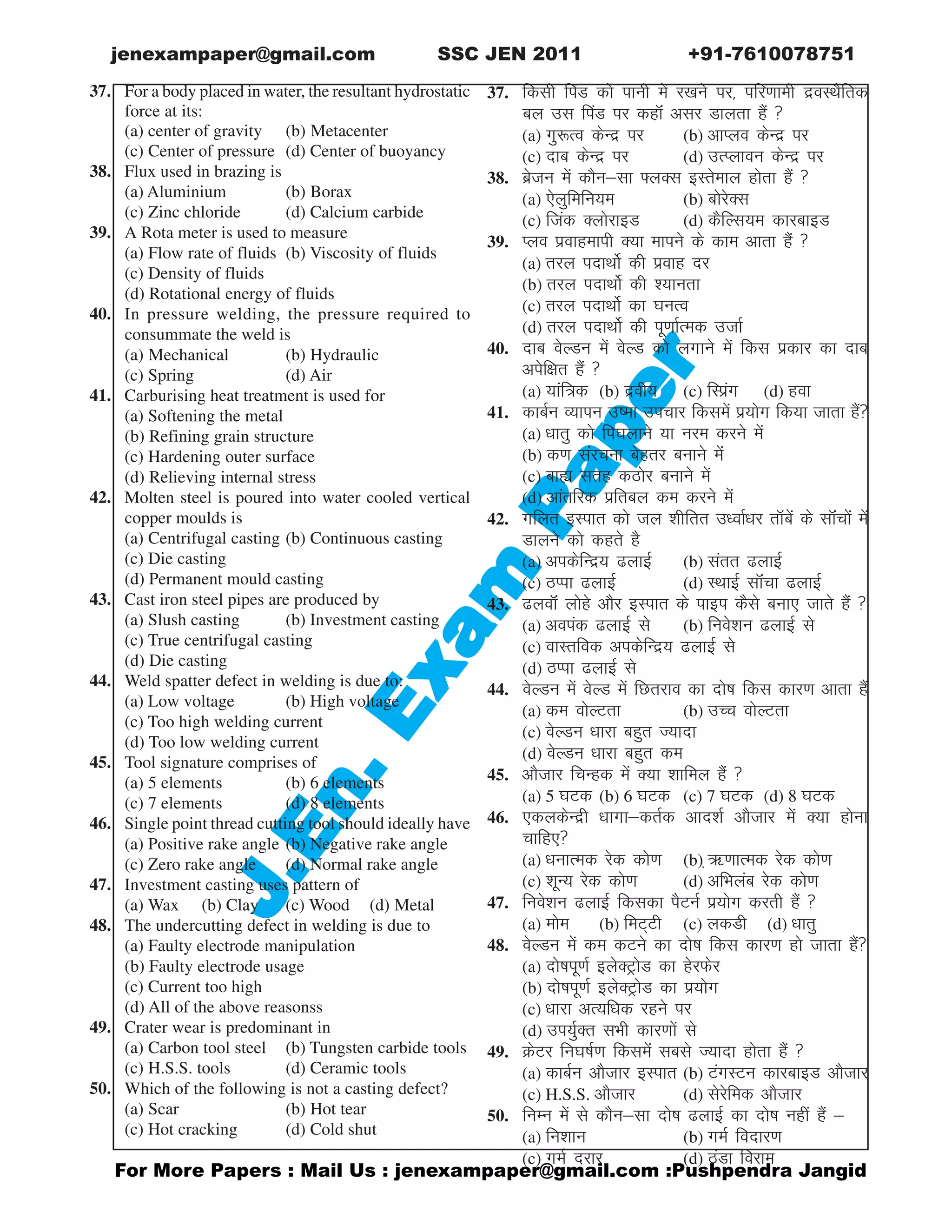 gor More Papers : Mail Us : jenexampaper@gmail.com :Pushpendra Jangid
JJJJJ.En.
.En.
.En.
.En.
.En.Exam
P
Exam
P
Exam
P
Exam
P
Exam
Paaaaaper
per
per
per
per
jenexampaper@gmail.com SSC JEN 2011 +91-7610078751
hiq For a body placed in water, the resultant hydrostatic
force at its:
(a) center of gravity (b) Metacenter
(c) Center of pressure (d) Center of buoyancy
38. Flux used in brazing is
(a) Aluminium (b) Borax
(c) Zinc chloride (d) Calcium carbide
39. A Rota meter is used to measure
(a) Flow rate of fluids (b) Viscosity of fluids
(c) Density of fluids
(d) Rotational energy of fluids
40. In pressure welding, the pressure required to
consummate the weld is
(a) Mechanical (b) Hydraulic
(c) Spring (d) Air
41. Carburising heat treatment is used for
(a) Softening the metal
(b) Refining grain structure
(c) Hardening outer surface
(d) Relieving internal stress
42. Molten steel is poured into water cooled vertical
copper moulds is
(a) Centrifugal casting (b) Continuous casting
(c) Die casting
(d) Permanent mould casting
43. Cast iron steel pipes are produced by
(a) Slush casting (b) Investment casting
(c) True centrifugal casting
(d) Die casting
44. Weld spatter defect in welding is due to:
(a) Low voltage (b) High voltage
(c) Too high welding current
(d) Too low welding current
45. Tool signature comprises of
(a) 5 elements (b) 6 elements
(c) 7 elements (d) 8 elements
46. Single point thread cutting tool should ideally have
(a) Positive rake angle (b) Negative rake angle
(c) Zero rake angle (d) Normal rake angle
47. Investment casting uses pattern of
(a) Wax (b) Clay (c) Wood (d) Metal
48. The undercutting defect in welding is due to
(a) Faulty electrode manipulation
(b) Faulty electrode usage
(c) Current too high
(d) All of the above reasonss
49. Crater wear is predominant in
(a) Carbon tool steel (b) Tungsten carbide tools
(c) H.S.S. tools (d) Ceramic tools
50. Which of the following is not a casting defect?
(a) Scar (b) Hot tear
(c) Hot cracking (d) Cold shut
37. fdlh fiaM dks ikuh esa j[kus ij] ifj.kkeh nzoLFkSfrd
cy ml fiaM ij dgkWa vlj Mkyrk gSa 
(a) xq:Ro dsUnz ij (b) vkIyo dsUnz ij
(c) nkc dsUnz ij (d) mRIykou dsUnz ij
38. czstu esa dkSulk ¶yDl bLrseky gksrk gSa 
(a) ,syqfefu;e (b) cksjsDl
(c) ftad DyksjkbM (d) dSfYl;e dkjckbM
39. Iyo izokgekih D;k ekius ds dke vkrk gSa 
(a) rjy inkFkksZ dh izokg nj
(b) rjy inkFkksZ dh ';kurk
(c) rjy inkFkksZ dk ?kuRo
(d) rjy inkFkksZ dh iw.kkZRed mtkZ
40. nkc osYMu esa osYM dks yxkus esa fdl izdkj dk nkc
visf{kr gSa 
(a) ;kaf=d (b) nzoh; (c) fLiazx (d) gok
41. dkcZu O;kiu mek mipkj fdlesa iz;ksx fd;k tkrk gSa
(a) /kkrq dks fi?kykus ;k uje djus esa
(b) d.k lajpuk csgrj cukus esa
(c) cká lrg dBksj cukus esa
(d) vkarfjd izfrcy de djus esa
42. xfyr bLikr dks ty 'khfrr m/okZ/kj rkWcsa ds lkWapksa esa
Mkyus dks dgrs gS
(a) vidsfUnz; ykbZ (b) larr ykbZ
(c) BIik ykbZ (d) LFkkbZ lkWapk ykbZ
43. yokWa yksgs vkSj bLikr ds ikbi dSls cuk, tkrs gSa 
(a) voiad ykbZ ls (b) fuos'ku ykbZ ls
(c) okLrfod vidsfUnz; ykbZ ls
(d) BIik ykbZ ls
44. osYMu esa osYM esa fNrjko dk nksk fdl dkj.k vkrk gSa
(a) de oksYVrk (b) mPp oksYVrk
(c) osYMu /kkjk cgqr T;knk
(d) osYMu /kkjk cgqr de
45. vkStkj fpUgd esa D;k 'kkfey gSa 
(a) 5 ?kVd (b) 6 ?kVd (c) 7 ?kVd (d) 8 ?kVd
46. ,dydsUnzh /kkxkdrZd vkn'kZ vkStkj esa D;k gksuk
pkfg,
(a) /kukRed jsd dks.k (b) +_.kkRed jsd dks.k
(c) 'kwU; jsd dks.k (d) vfHkyac jsd dks.k
47. fuos'ku ykbZ fdldk iSVuZ iz;ksx djrh gSa 
(a) ekse (b) feV~Vh (c) ydMh (d) /kkrq
48. osYMu esa de dVus dk nksk fdl dkj.k gks tkrk gSa
(a) nkskiw.kZ bysDVªksM dk gsjQsj
(b) nkskiw.kZ bysDVªksM dk iz;ksx
(c) /kkjk vR;f/kd jgus ij
(d) mi;qZDr lHkh dkj.kksa ls
49. ØsVj fu?kkZ.k fdlesa lcls T;knk gksrk gSa 
(a) dkcZu vkStkj bLikr (b) VaxLVu dkjckbM vkStkj
(c) H.S.S. vkStkj (d) lsjsfed vkStkj
50. fuEu esa ls dkSulk nksk ykbZ dk nksk ugha gSa 
(a) fu'kku (b) xeZ fonkj.k
(c) xeZ njkj (d) BaMk fojke
 