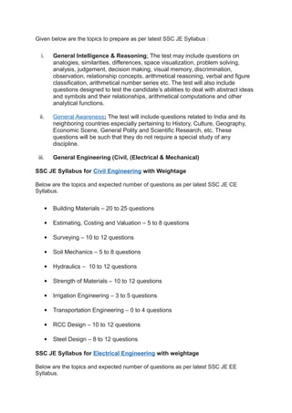 Given below are the topics to prepare as per latest SSC JE Syllabus :
i. General Intelligence & Reasoning: The test may include questions on
analogies, similarities, differences, space visualization, problem solving,
analysis, judgement, decision making, visual memory, discrimination,
observation, relationship concepts, arithmetical reasoning, verbal and figure
classification, arithmetical number series etc. The test will also include
questions designed to test the candidate’s abilities to deal with abstract ideas
and symbols and their relationships, arithmetical computations and other
analytical functions.
ii. General Awareness: The test will include questions related to India and its
neighboring countries especially pertaining to History, Culture, Geography,
Economic Scene, General Polity and Scientific Research, etc. These
questions will be such that they do not require a special study of any
discipline.
iii. General Engineering (Civil, (Electrical & Mechanical)
SSC JE Syllabus for Civil Engineering with Weightage
Below are the topics and expected number of questions as per latest SSC JE CE
Syllabus.
 Building Materials – 20 to 25 questions
 Estimating, Costing and Valuation – 5 to 8 questions
 Surveying – 10 to 12 questions
 Soil Mechanics – 5 to 8 questions
 Hydraulics – 10 to 12 questions
 Strength of Materials – 10 to 12 questions
 Irrigation Engineering – 3 to 5 questions
 Transportation Engineering – 0 to 4 questions
 RCC Design – 10 to 12 questions
 Steel Design – 8 to 12 questions
SSC JE Syllabus for Electrical Engineering with weightage
Below are the topics and expected number of questions as per latest SSC JE EE
Syllabus.
 