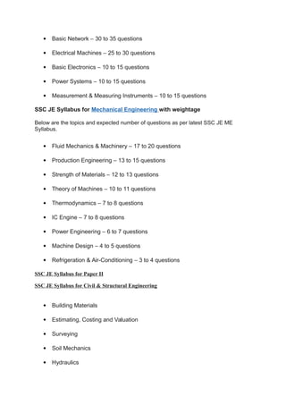  Basic Network – 30 to 35 questions
 Electrical Machines – 25 to 30 questions
 Basic Electronics – 10 to 15 questions
 Power Systems – 10 to 15 questions
 Measurement & Measuring Instruments – 10 to 15 questions
SSC JE Syllabus for Mechanical Engineering with weightage
Below are the topics and expected number of questions as per latest SSC JE ME
Syllabus.
 Fluid Mechanics & Machinery – 17 to 20 questions
 Production Engineering – 13 to 15 questions
 Strength of Materials – 12 to 13 questions
 Theory of Machines – 10 to 11 questions
 Thermodynamics – 7 to 8 questions
 IC Engine – 7 to 8 questions
 Power Engineering – 6 to 7 questions
 Machine Design – 4 to 5 questions
 Refrigeration & Air-Conditioning – 3 to 4 questions
SSC JE Syllabus for Paper II
SSC JE Syllabus for Civil & Structural Engineering
 Building Materials
 Estimating, Costing and Valuation
 Surveying
 Soil Mechanics
 Hydraulics
 