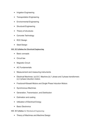 Irrigation Engineering
 Transportation Engineering
 Environmental Engineering
 Structural Engineering
 Theory of structures
 Concrete Technology
 RCC Design
 Steel Design
SSC JE Syllabus for Electrical Engineering
 Basic concepts
 Circuit law
 Magnetic Circuit
 AC Fundamentals
 Measurement and measuring instruments
 Electrical Machines: (a) D.C. Machine (b) 1 phase and 3 phase transformers
(c) 3 phase induction motors
 Fractional Kilowatt Motors and Single Phase Induction Motors
 Synchronous Machines
 Generation, Transmission, and Distribution
 Estimation and costing
 Utilization of Electrical Energy
 Basic Electronics
SSC JE Syllabus for Mechanical Engineering
 Theory of Machines and Machine Design
 