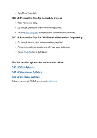  Take Mock Tests daily.
SSC JE Preparation Tips for General Awareness
 Read newspaper daily.
 Go through yearbooks and informative magazines.
 Take the SSC daily quiz to improve your performance in a fun way.
SSC JE Preparation Tips for Civil/Electrical/Mechanical Engineering
 Go thorugh the complete syllabus and weigtage first.
 Focus more on those questions which have more weightage.
 Take a Mock Test on a daily basis.
Find the detailed syllabus for each section below:
SSC JE Civil Syllabus
SSC JE Mechanical Syllabus
SSC JE Electrical Syllabus
To learn how to crack SSC JE in one month, click here.
 