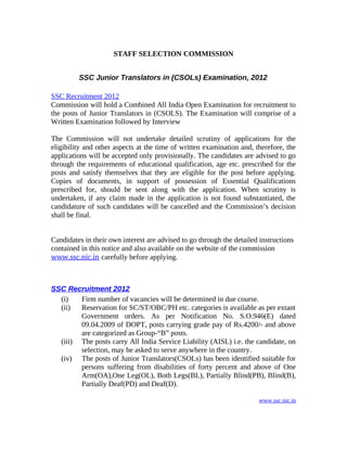 STAFF SELECTION COMMISSION


         SSC Junior Translators in (CSOLs) Examination, 2012

SSC Recruitment 2012
Commission will hold a Combined All India Open Examination for recruitment to
the posts of Junior Translators in (CSOLS). The Examination will comprise of a
Written Examination followed by Interview

The Commission will not undertake detailed scrutiny of applications for the
eligibility and other aspects at the time of written examination and, therefore, the
applications will be accepted only provisionally. The candidates are advised to go
through the requirements of educational qualification, age etc. prescribed for the
posts and satisfy themselves that they are eligible for the post before applying.
Copies of documents, in support of possession of Essential Qualifications
prescribed for, should be sent along with the application. When scrutiny is
undertaken, if any claim made in the application is not found substantiated, the
candidature of such candidates will be cancelled and the Commission’s decision
shall be final.


Candidates in their own interest are advised to go through the detailed instructions
contained in this notice and also available on the website of the commission
www.ssc.nic.in carefully before applying.



SSC Recruitment 2012
  (i)   Firm number of vacancies will be determined in due course.
  (ii)  Reservation for SC/ST/OBC/PH etc. categories is available as per extant
        Government orders. As per Notification No. S.O.946(E) dated
        09.04.2009 of DOPT, posts carrying grade pay of Rs.4200/- and above
        are categorized as Group-“B” posts.
  (iii) The posts carry All India Service Liability (AISL) i.e. the candidate, on
        selection, may be asked to serve anywhere in the country.
  (iv) The posts of Junior Translators(CSOLs) has been identified suitable for
        persons suffering from disabilities of forty percent and above of One
        Arm(OA),One Leg(OL), Both Legs(BL), Partially Blind(PB), Blind(B),
        Partially Deaf(PD) and Deaf(D).

                                                                         www.ssc.nic.in
 