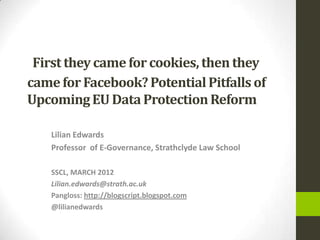 First they came for cookies, then they
came for Facebook? Potential Pitfalls of
Upcoming EU Data Protection Reform

    Lilian Edwards
    Professor of E-Governance, Strathclyde Law School

    SSCL, MARCH 2012
    Lilian.edwards@strath.ac.uk
    Pangloss: http://blogscript.blogspot.com
    @lilianedwards
 