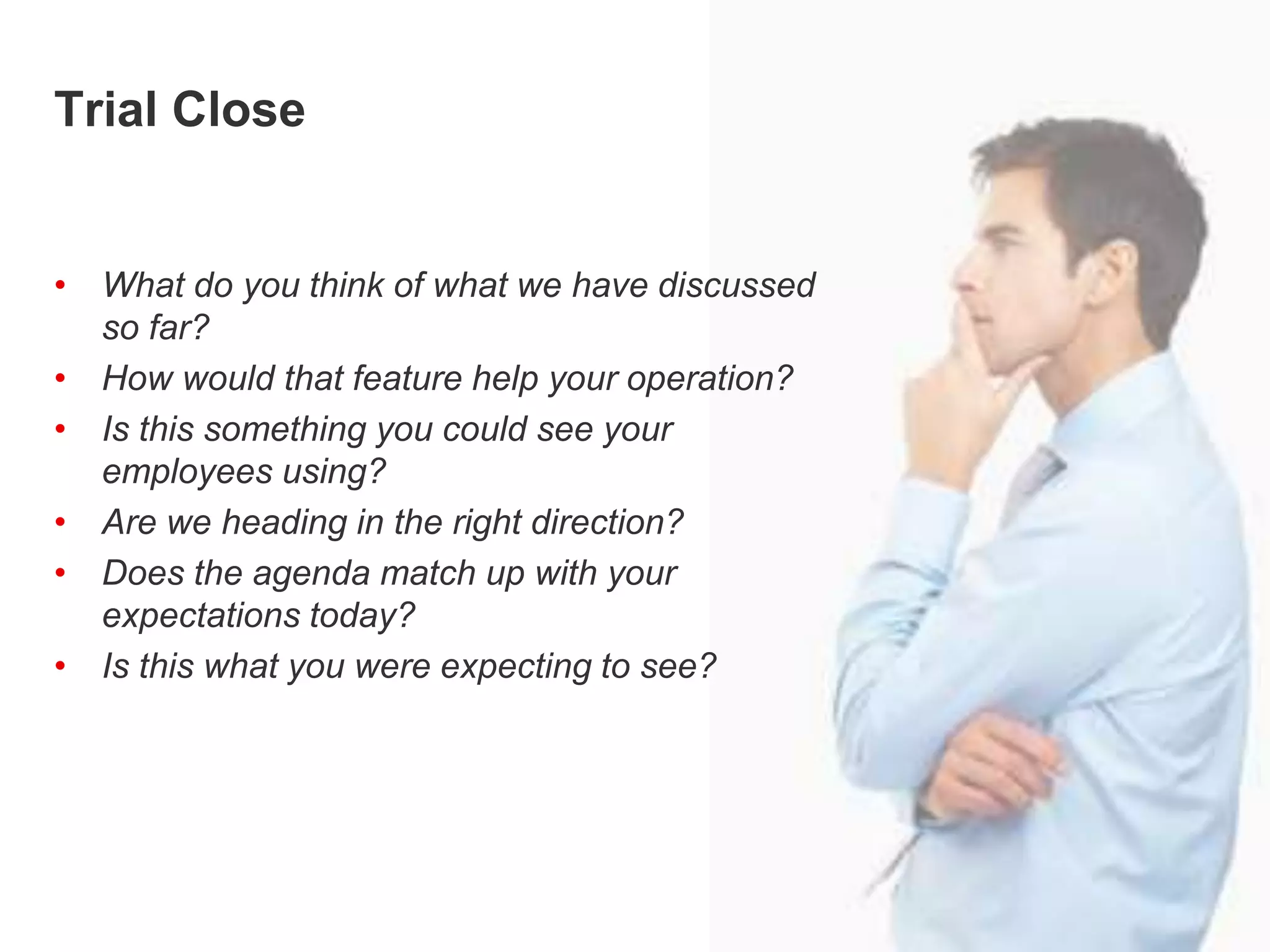 Trial ClosingTrial Close
• What do you think of what we have discussed
so far?
• How would that feature help your operation?
• Is this something you could see your
employees using?
• Are we heading in the right direction?
• Does the agenda match up with your
expectations today?
• Is this what you were expecting to see?
 