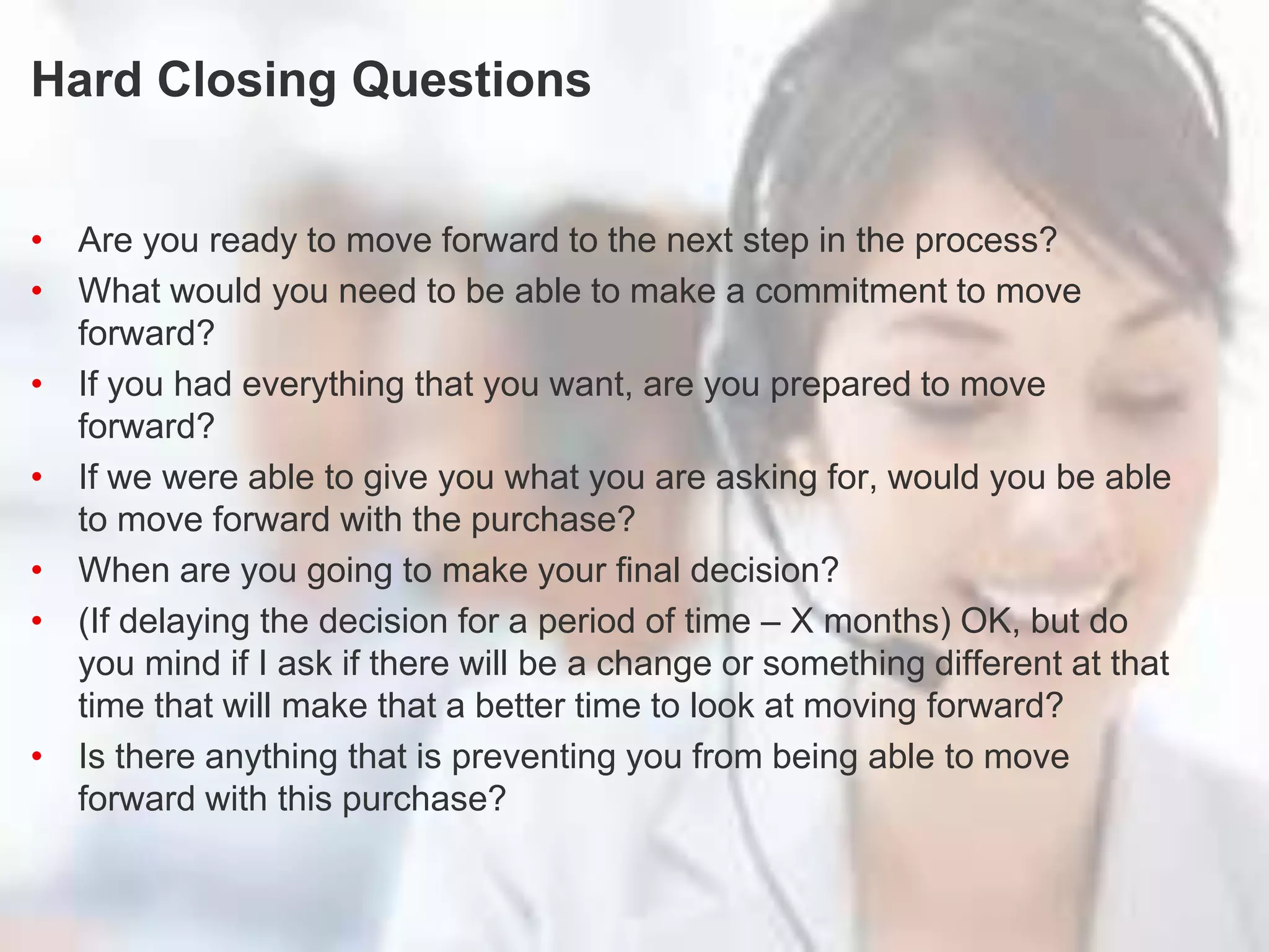 Turn Questions into Statements
Hard Closing Questions
• Are you ready to move forward to the next step in the process?
• What would you need to be able to make a commitment to move
forward?
• If you had everything that you want, are you prepared to move
forward?
• If we were able to give you what you are asking for, would you be able
to move forward with the purchase?
• When are you going to make your final decision?
• (If delaying the decision for a period of time – X months) OK, but do
you mind if I ask if there will be a change or something different at that
time that will make that a better time to look at moving forward?
• Is there anything that is preventing you from being able to move
forward with this purchase?
 