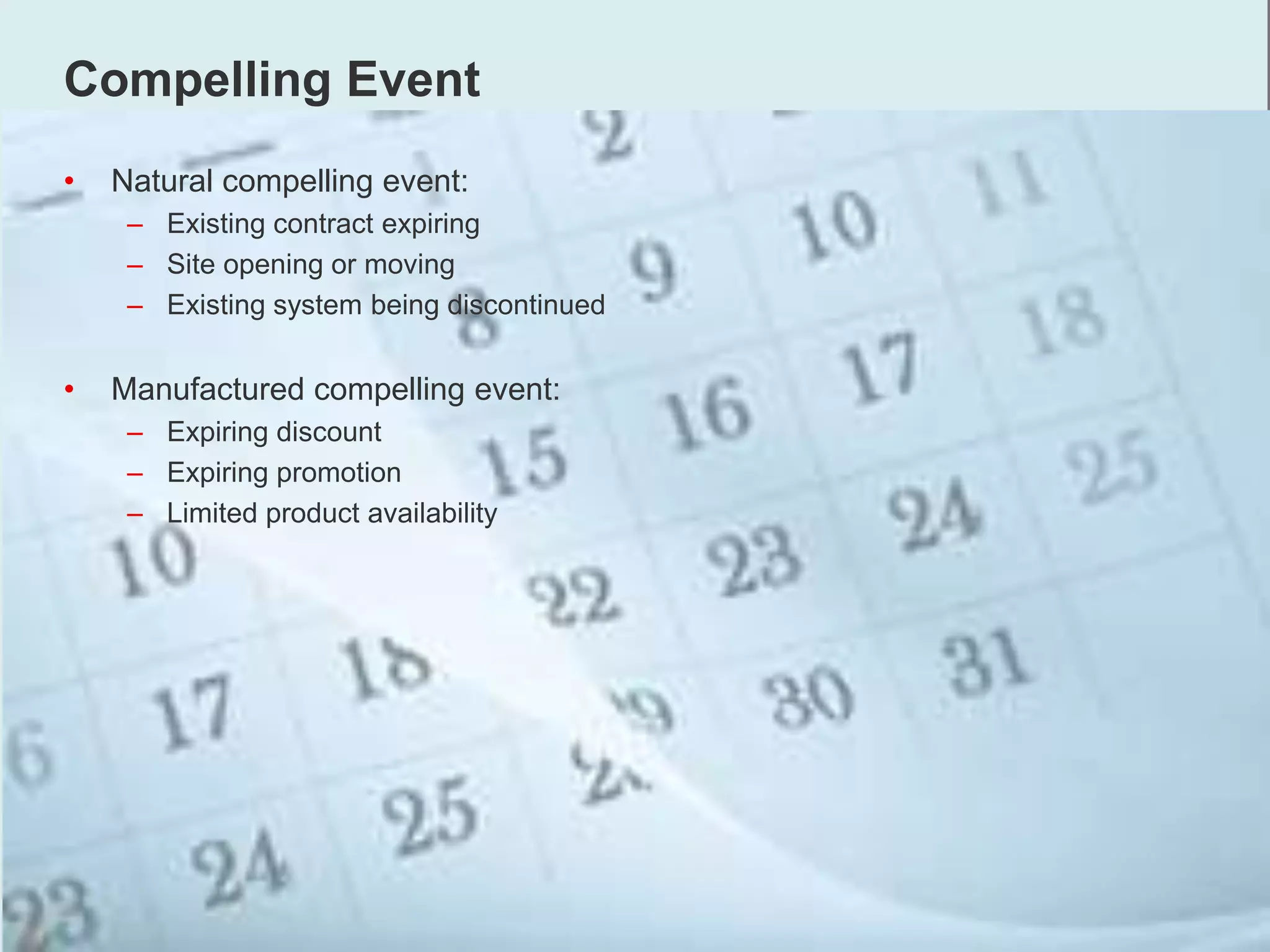 Compelling Event
• Natural compelling event:
– Existing contract expiring
– Site opening or moving
– Existing system being discontinued
• Manufactured compelling event:
– Expiring discount
– Expiring promotion
– Limited product availability
 