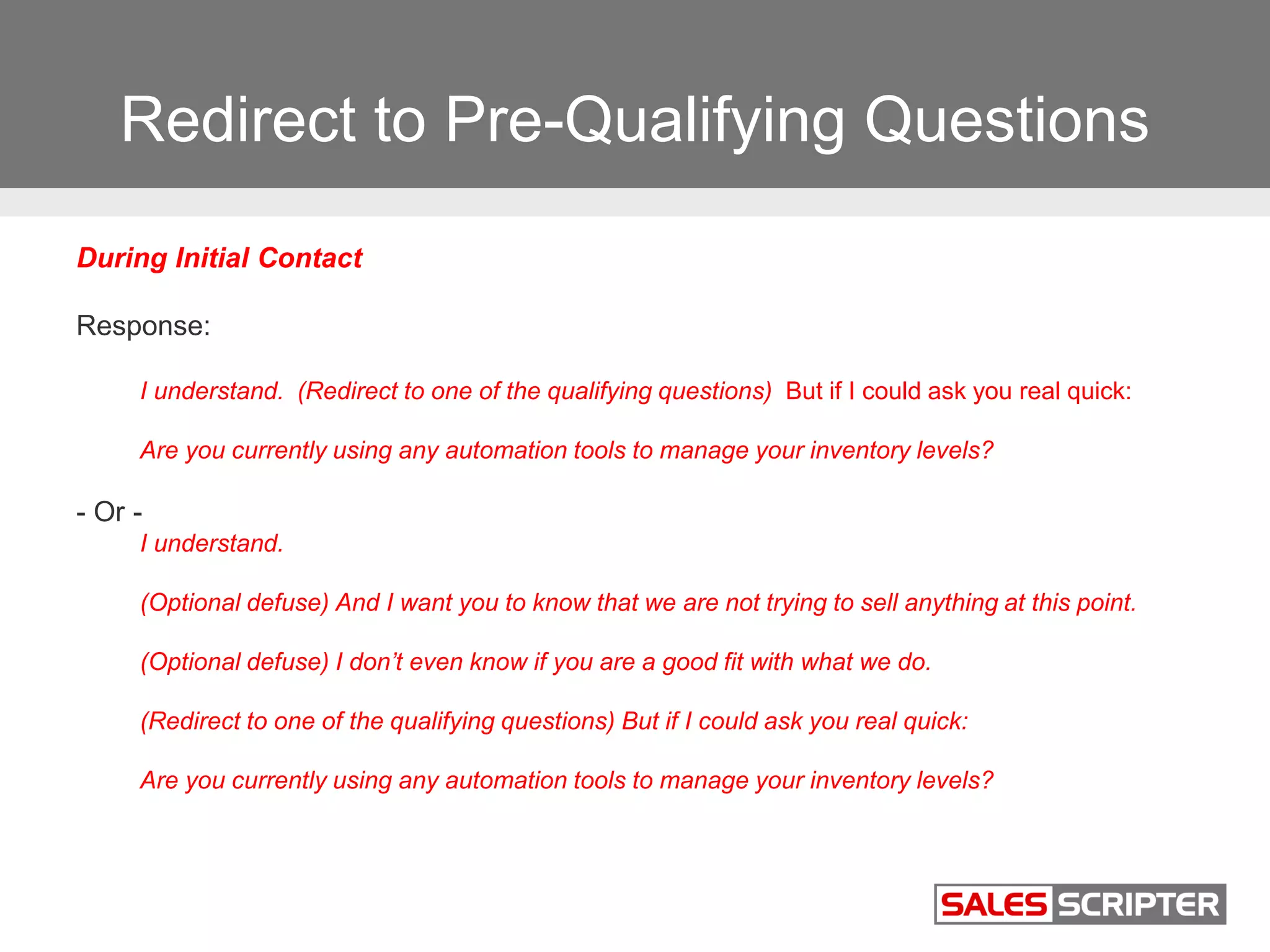 Redirect to Pre-Qualifying Questions
During Initial Contact
Response:
I understand. (Redirect to one of the qualifying questions) But if I could ask you real quick:
Are you currently using any automation tools to manage your inventory levels?
- Or -
I understand.
(Optional defuse) And I want you to know that we are not trying to sell anything at this point.
(Optional defuse) I don’t even know if you are a good fit with what we do.
(Redirect to one of the qualifying questions) But if I could ask you real quick:
Are you currently using any automation tools to manage your inventory levels?
 
