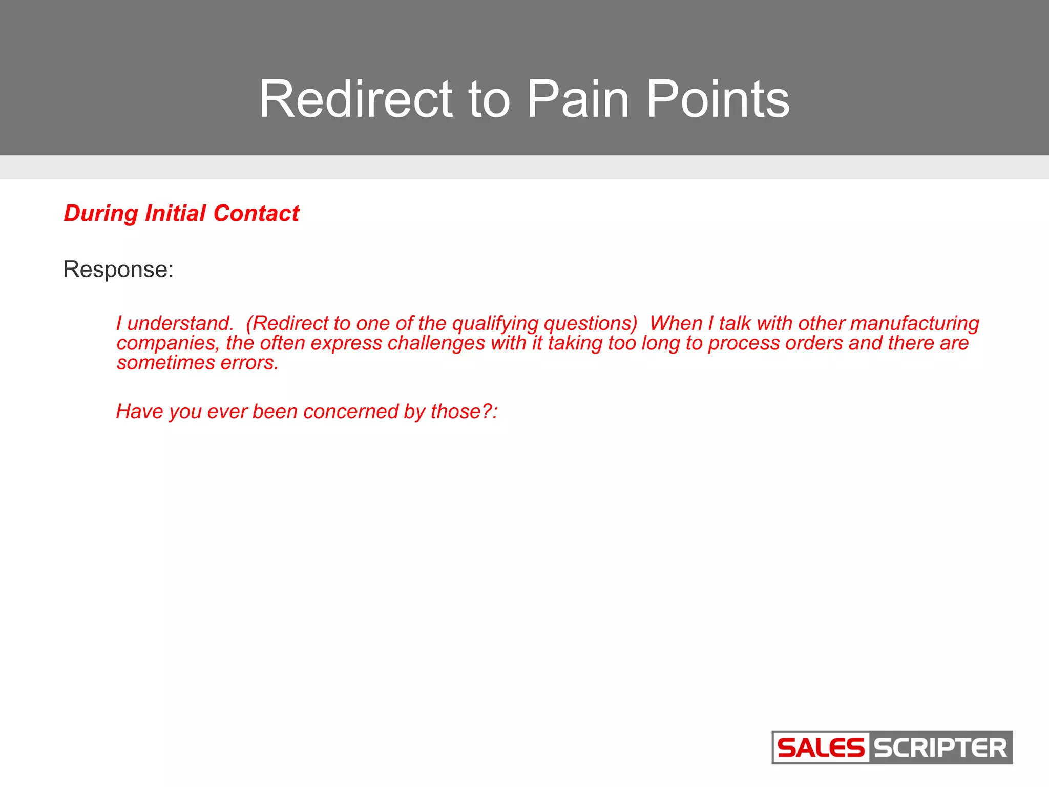 Redirect to Pain Points
During Initial Contact
Response:
I understand. (Redirect to one of the qualifying questions) When I talk with other manufacturing
companies, the often express challenges with it taking too long to process orders and there are
sometimes errors.
Have you ever been concerned by those?:
 