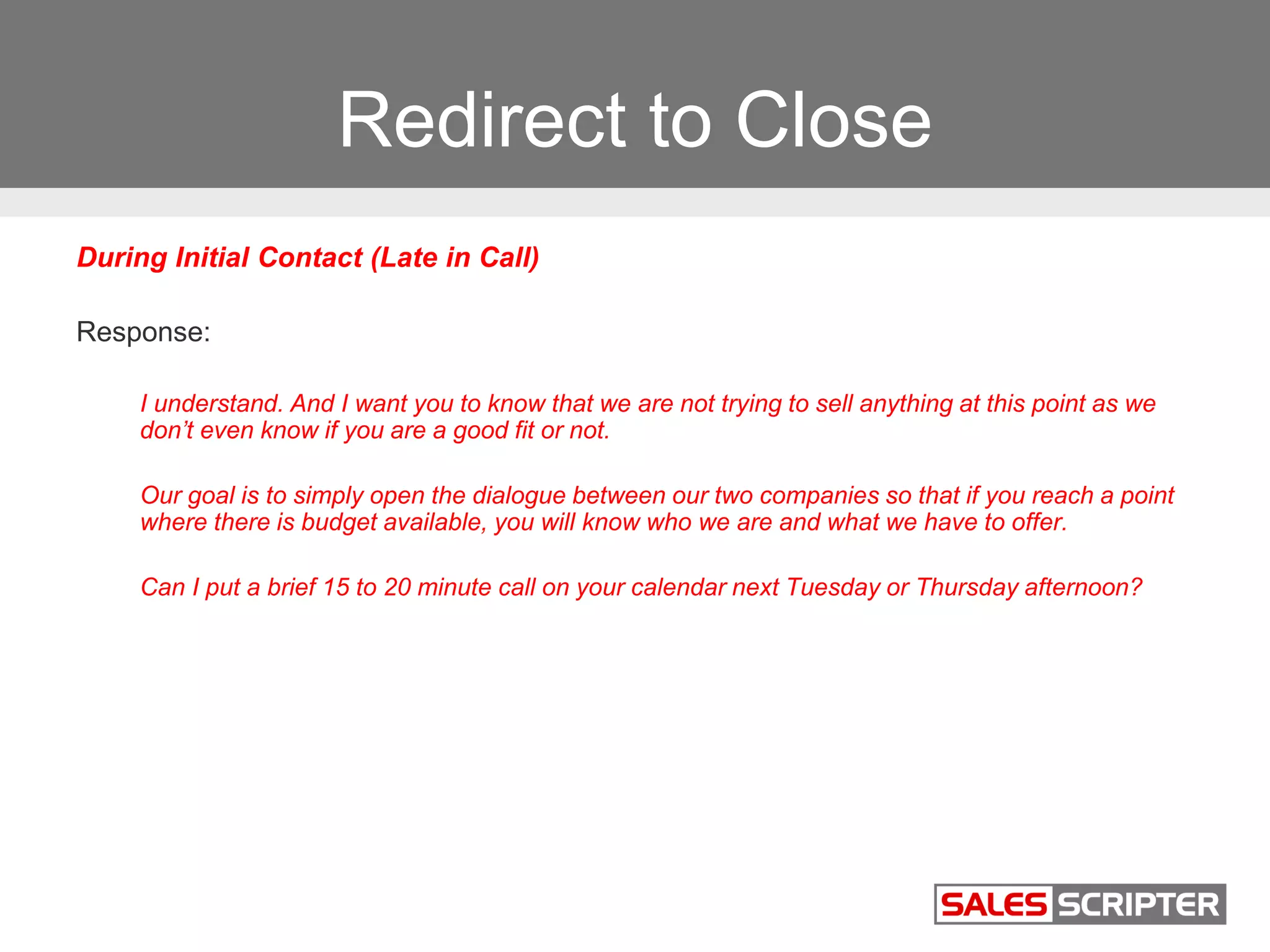 Redirect to Close
During Initial Contact (Late in Call)
Response:
I understand. And I want you to know that we are not trying to sell anything at this point as we
don’t even know if you are a good fit or not.
Our goal is to simply open the dialogue between our two companies so that if you reach a point
where there is budget available, you will know who we are and what we have to offer.
Can I put a brief 15 to 20 minute call on your calendar next Tuesday or Thursday afternoon?
 