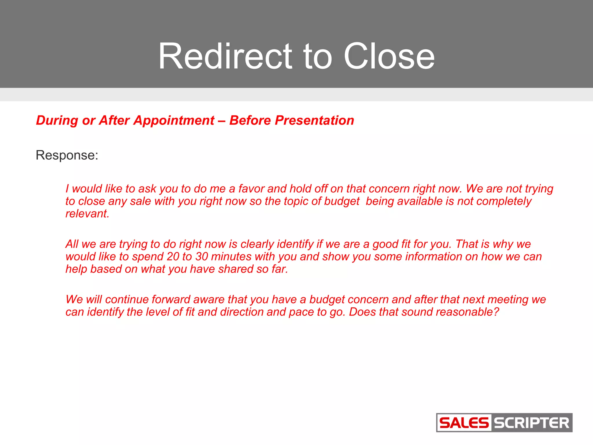 Redirect to Close
During or After Appointment – Before Presentation
Response:
I would like to ask you to do me a favor and hold off on that concern right now. We are not trying
to close any sale with you right now so the topic of budget being available is not completely
relevant.
All we are trying to do right now is clearly identify if we are a good fit for you. That is why we
would like to spend 20 to 30 minutes with you and show you some information on how we can
help based on what you have shared so far.
We will continue forward aware that you have a budget concern and after that next meeting we
can identify the level of fit and direction and pace to go. Does that sound reasonable?
 
