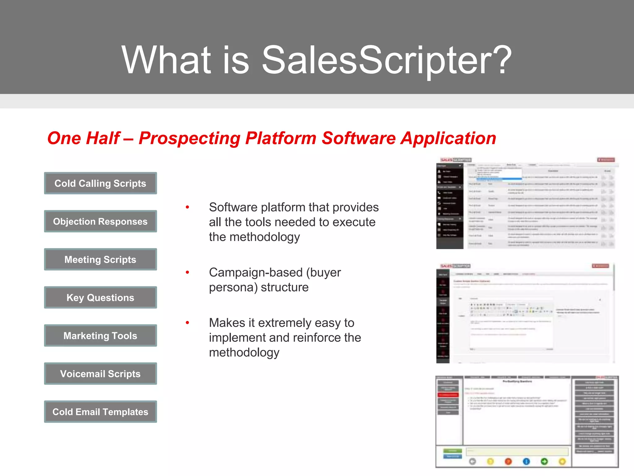 What is SalesScripter?
Cold Calling Scripts
Objection Responses
Key Questions
Marketing Tools
Voicemail Scripts
Meeting Scripts
Cold Email Templates
• Software platform that provides
all the tools needed to execute
the methodology
• Campaign-based (buyer
persona) structure
• Makes it extremely easy to
implement and reinforce the
methodology
One Half – Prospecting Platform Software Application
 