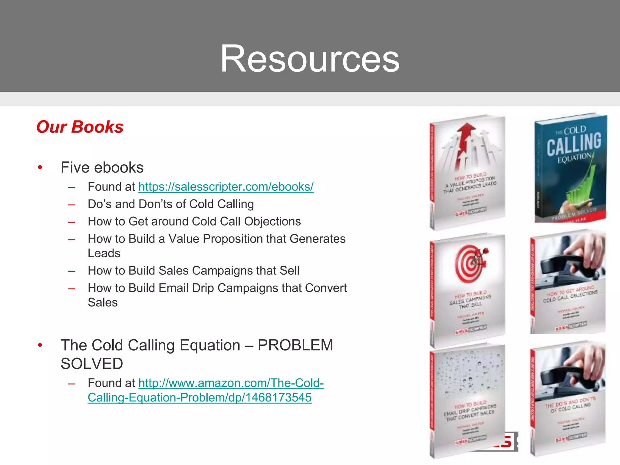 Resources
• Five ebooks
– Found at https://salesscripter.com/ebooks/
– Do’s and Don’ts of Cold Calling
– How to Get around Cold Call Objections
– How to Build a Value Proposition that Generates
Leads
– How to Build Sales Campaigns that Sell
– How to Build Email Drip Campaigns that Convert
Sales
• The Cold Calling Equation – PROBLEM
SOLVED
– Found at http://www.amazon.com/The-Cold-
Calling-Equation-Problem/dp/1468173545
Our Books
 