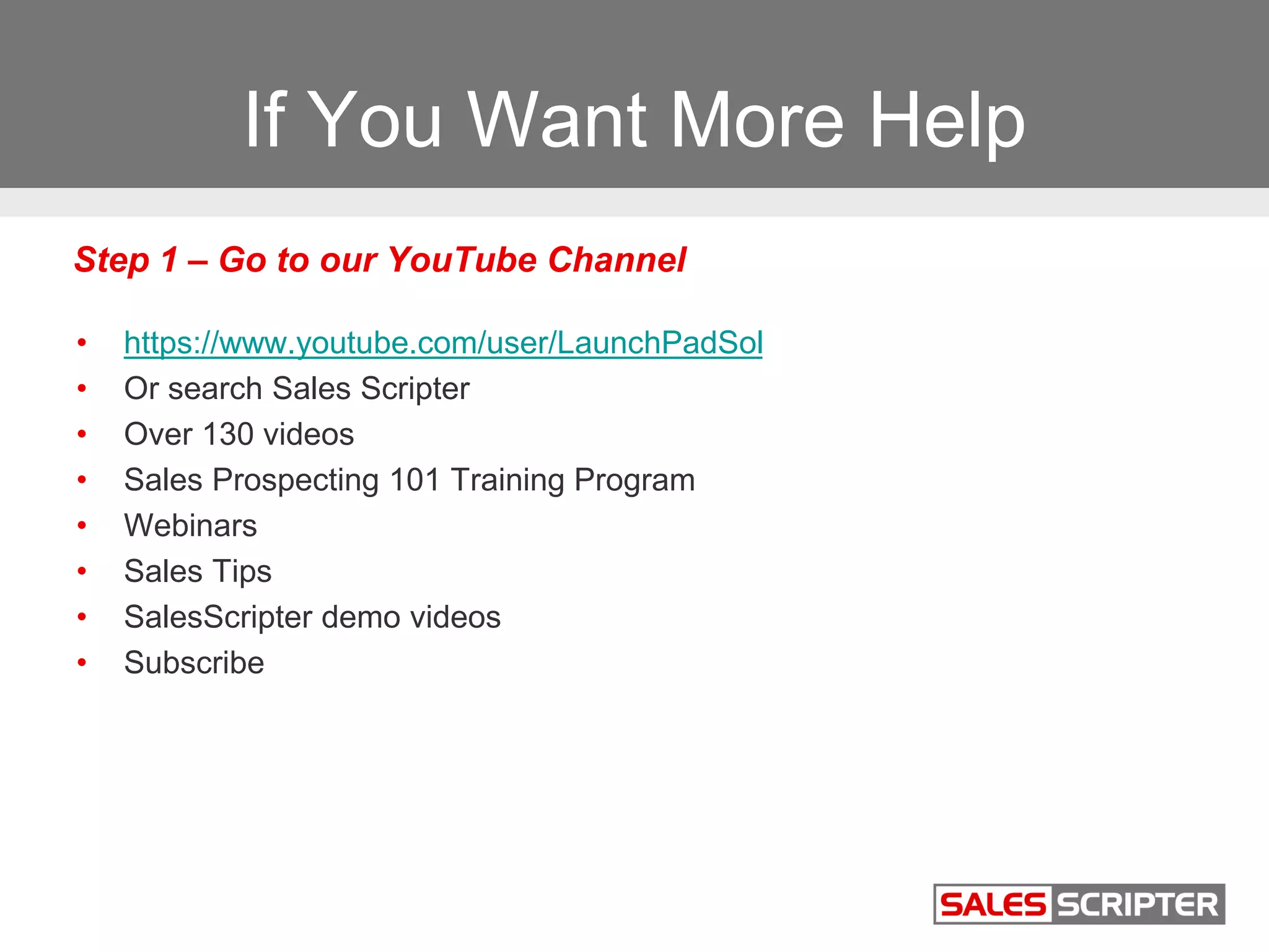 If You Want More Help
• https://www.youtube.com/user/LaunchPadSol
• Or search Sales Scripter
• Over 130 videos
• Sales Prospecting 101 Training Program
• Webinars
• Sales Tips
• SalesScripter demo videos
• Subscribe
Step 1 – Go to our YouTube Channel
 