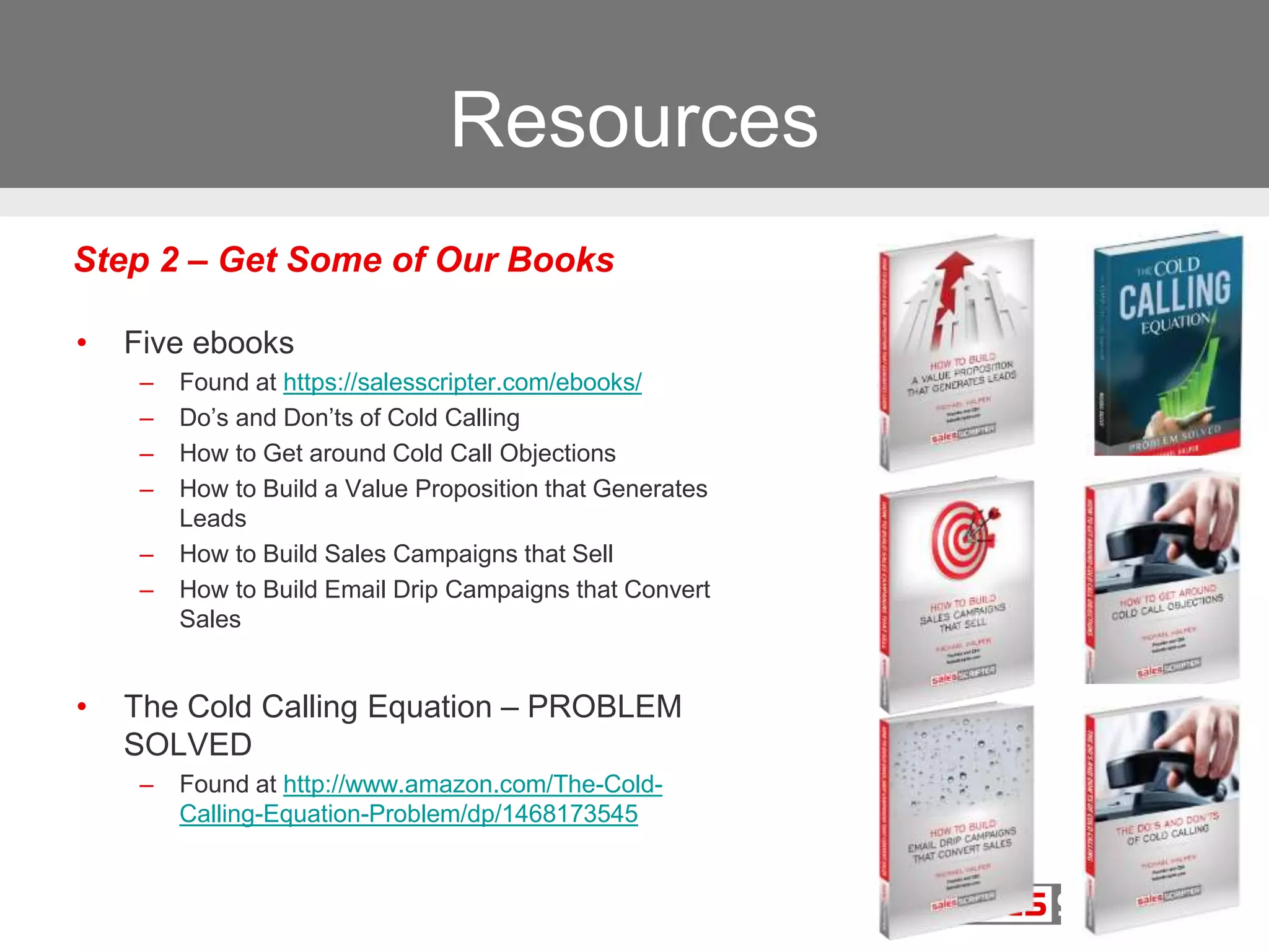 Resources
• Five ebooks
– Found at https://salesscripter.com/ebooks/
– Do’s and Don’ts of Cold Calling
– How to Get around Cold Call Objections
– How to Build a Value Proposition that Generates
Leads
– How to Build Sales Campaigns that Sell
– How to Build Email Drip Campaigns that Convert
Sales
• The Cold Calling Equation – PROBLEM
SOLVED
– Found at http://www.amazon.com/The-Cold-
Calling-Equation-Problem/dp/1468173545
Step 2 – Get Some of Our Books
 
